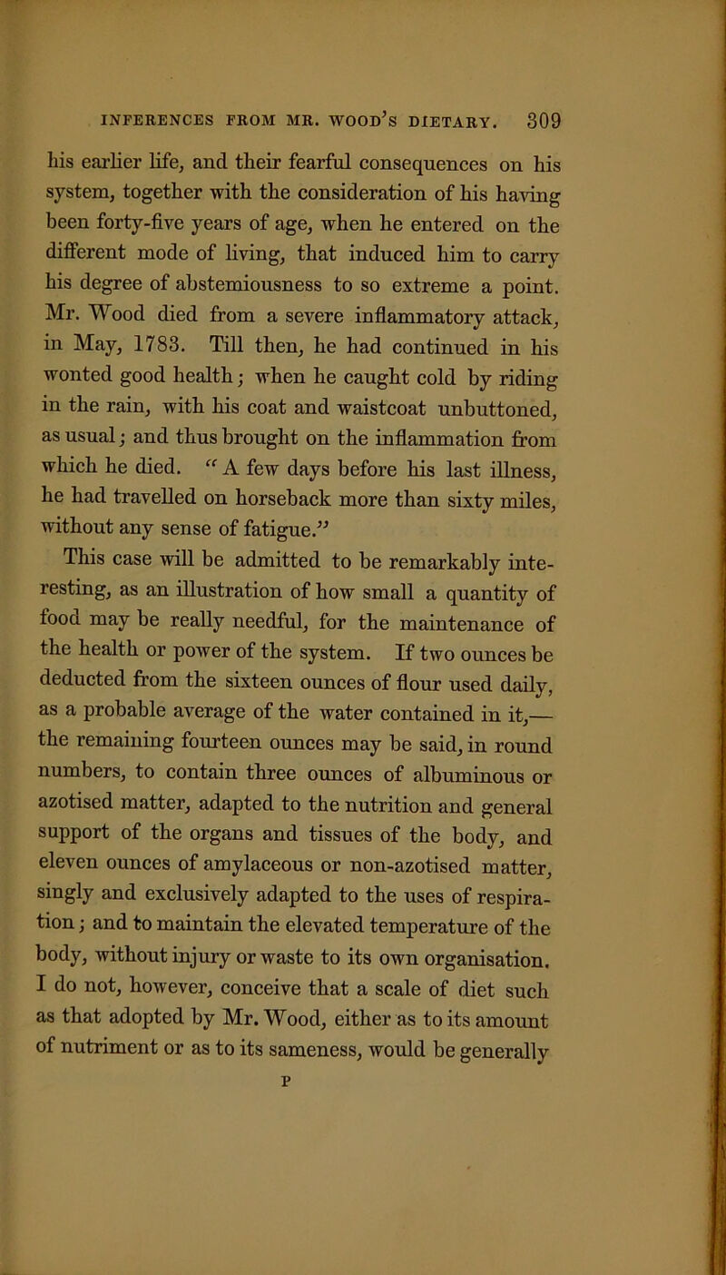 his earlier life, and their fearful consequences on his system, together with the consideration of his having been forty-five years of age, when he entered on the different mode of living, that induced him to carry his degree of abstemiousness to so extreme a point. Mr. Wood died from a severe inflammatory attack, in May, 1783. Till then, he had continued in his wonted good health; when he caught cold by riding in the rain, with his coat and waistcoat unbuttoned, as usual; and thus brought on the inflammation from which he died. “ A few days before his last illness, he had travelled on horseback more than sixty miles, without any sense of fatigue.” This case will be admitted to be remarkably inte- resting, as an illustration of how small a quantity of fooa may be really needful, for the maintenance of the health or power of the system. If two ounces be deducted from the sixteen ounces of flour used daily, as a probable average of the water contained in it,— the remaining fourteen ounces may be said, in round numbers, to contain three ounces of albuminous or azotised matter, adapted to the nutrition and general support of the organs and tissues of the body, and eleven ounces of amylaceous or non-azotised matter, singly and exclusively adapted to the uses of respira- tion ; and to maintain the elevated temperature of the body, without injury or waste to its own organisation. I do not, however, conceive that a scale of diet such as that adopted by Mr. Wood, either as to its amount of nutriment or as to its sameness, would be generally p