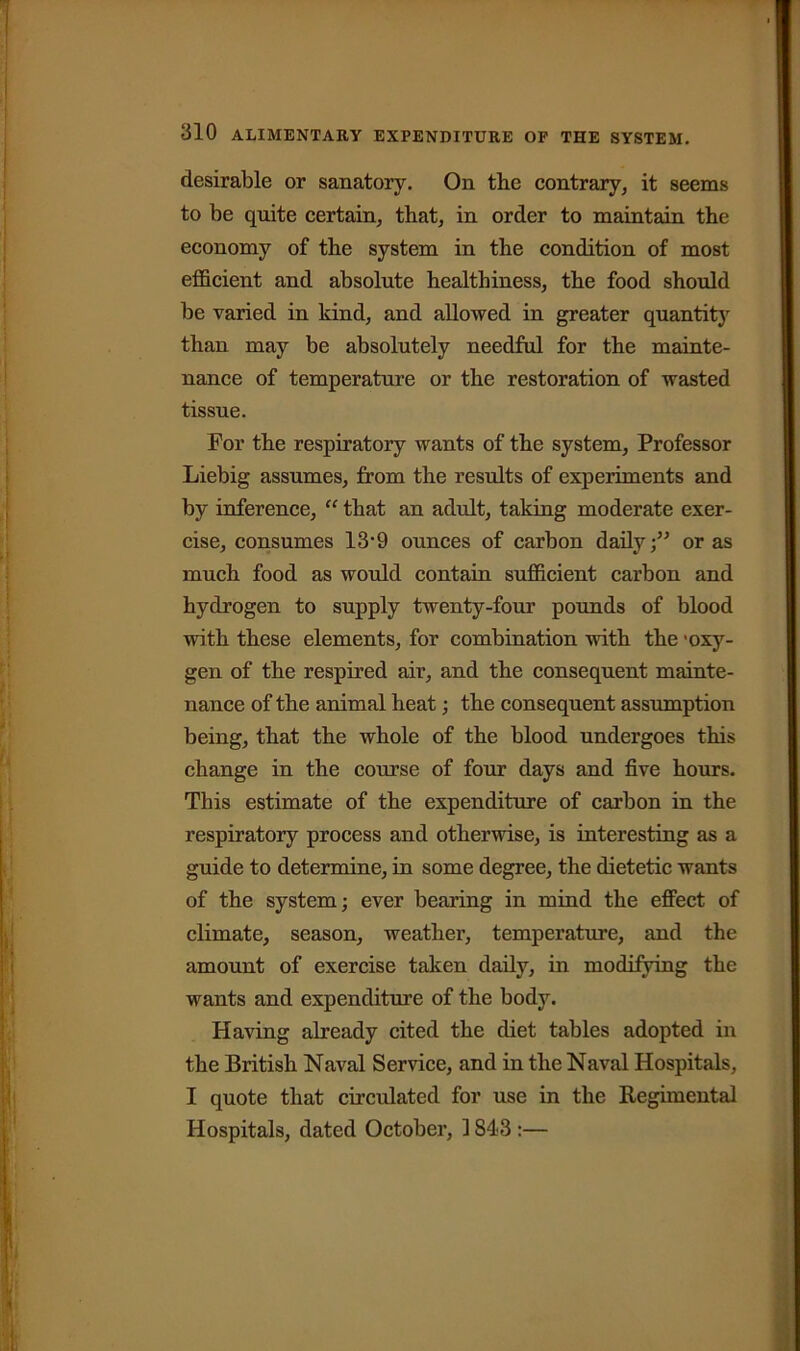 desirable or sanatory. On the contrary, it seems to be quite certain, that, in order to maintain the economy of the system in the condition of most efficient and absolute healthiness, the food should be varied in kind, and allowed in greater quantit}' than may be absolutely needful for the mainte- nance of temperature or the restoration of wasted tissue. For the respiratory wants of the system, Professor Liebig assumes, from the results of experiments and by inference, “ that an adult, taking moderate exer- cise, consumes 13-9 ounces of carbon daily;” or as much food as would contain sufficient carbon and hydrogen to supply twenty-four pounds of blood with these elements, for combination with the 'oxy- gen of the respired air, and the consequent mainte- nance of the animal heat; the consequent assumption being, that the whole of the blood undergoes this change in the course of four days and five hours. This estimate of the expenditure of carbon in the respiratory process and otherwise, is interesting as a guide to determine, in some degree, the dietetic wants of the system; ever bearing in mind the effect of climate, season, weather, temperature, and the amount of exercise taken daily, in modifying the wants and expenditure of the body. Having already cited the diet tables adopted in the British Naval Service, and in the Naval Hospitals, I quote that circulated for use in the Regimental Hospitals, dated October, 1843 :—