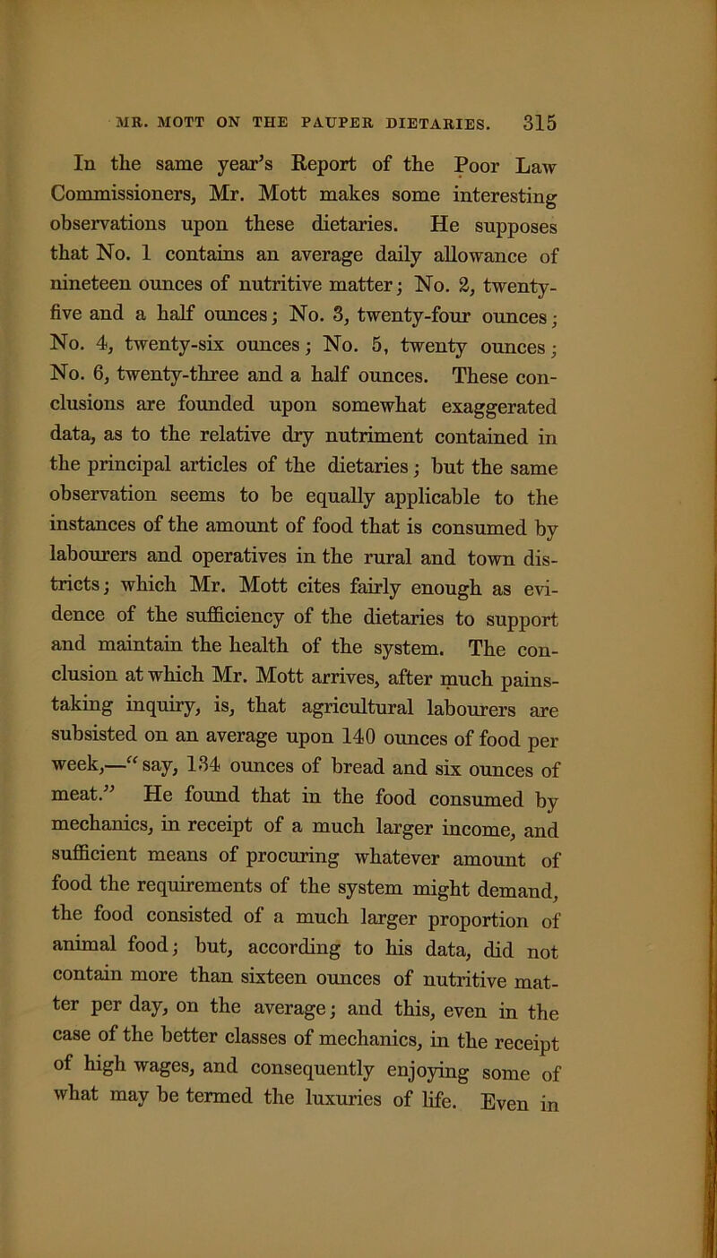 In the same year’s Report of the Poor Law Commissioners, Mr. Mott makes some interesting observations upon these dietaries. He supposes that No. 1 contains an average daily allowance of nineteen ounces of nutritive matter; No. 2, twenty - five and a half ounces; No. 3, twenty-four ounces; No. 4, twenty-six ounces; No. 5, twenty ounces; No. 6, twenty-three and a half ounces. These con- clusions are founded upon somewhat exaggerated data, as to the relative dry nutriment contained in the principal articles of the dietaries; but the same observation seems to be equally applicable to the instances of the amount of food that is consumed by labourers and operatives in the rural and town dis- tricts; which Mr. Mott cites fairly enough as evi- dence of the sufficiency of the dietaries to support and maintain the health of the system. The con- clusion at which Mr. Mott arrives, after much pains- taking inquiry, is, that agricultural labourers are subsisted on an average upon 140 ounces of food per week,—“ say, 134 ounces of bread and six ounces of meat.” He found that in the food consumed by mechanics, in receipt of a much larger income, and sufficient means of procuring whatever amount of food the requirements of the system might demand, the food consisted of a much larger proportion of animal food; but, according to his data, did not contain more than sixteen ounces of nutritive mat- ter per day, on the average; and this, even in the case of the better classes of mechanics, in the receipt of high wages, and consequently enjoying some of what may be termed the luxuries of life. Even in
