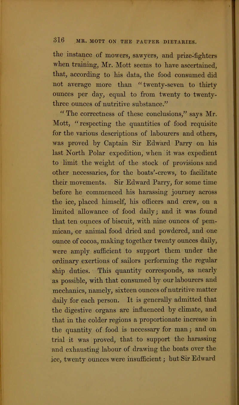 the instance of mowers, sawyers, and prize-fighters when training, Mr. Mott seems to have ascertained, that, according to his data, the food consumed did not average more than “twenty-seven to thirty ounces per day, equal to from twenty to twenty- three ounces of nutritive substance.” “ The correctness of these conclusions,” says Mr. Mott, “respecting the quantities of food requisite for the various descriptions of labourers and others, was proved by Captain Sir Edward Parry on his last North Polar expedition, when it was expedient to limit the weight of the stock of provisions and other necessaries, for the boats’-crews, to facilitate their movements. Sir Edward Parry, for some time before he commenced his harassing journey across the ice, placed himself, his officers and crew, on a limited allowance of food daily; and it was found that ten ounces of biscuit, with nine ounces of pem- mican, or animal food dried and powdered, and one ounce of cocoa, making together twenty ounces daily, were amply sufficient to support them under the ordinary exertions of sailors performing the regular ship duties. This quantity corresponds, as nearly as possible, with that consumed by our labourers and mechanics, namely, sixteen ounces of nutritive matter daily for each person. It is generally admitted that the digestive organs are influenced by climate, and that in the colder regions a proportionate increase in the quantity of food is necessary for man; and on trial it was proved, that to support the harassing and exhausting labour of drawing the boats over the ice, twenty ounces were insufficient; but Sir Edward