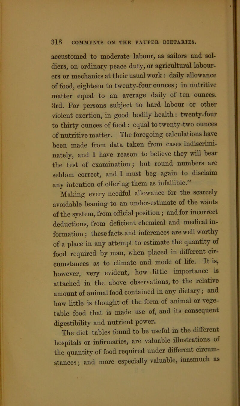accustomed to moderate labour, as sailors and sol- diers, on ordinary peace duty, or agricultural labour- ers or mechanics at their usual work: daily allowance of food, eighteen to twenty-four ounces; in nutritive matter equal to an average daily of ten ounces. 3rd. For persons subject to hard labour or other violent exertion, in good bodily health: twenty-four to thirty ounces of food : equal to twenty-two ounces of nutritive matter. The foregoing calculations have been made from data taken from cases indiscrimi- nately, and I have reason to believe they will bear the test of examination; but round numbers are seldom correct, and I must beg again to disclaim any intention of offering them as infallible. Making every needful allowance for the scarcely avoidable leaning to an under-estimate of the wants of the system, from official position; and for incorrect deductions, from deficient chemical and medical in- formation ; these facts and inferences are well worthy of a place in any attempt to estimate the quantity of food required by man, when placed in different cir- cumstances as to climate and mode of life. It is, however, very evident, how little importance is attached in the above observations, to the relative amount of animal food contained in any dietary; and how little is thought of the form of animal or vege- table food that is made use of, and its consequent digestibility and nutrient power. The diet tables found to be useful in the different hospitals or infirmaries, are valuable illustrations of the quantity of food required under different circum- stances ; and more especially valuable, inasmuch as