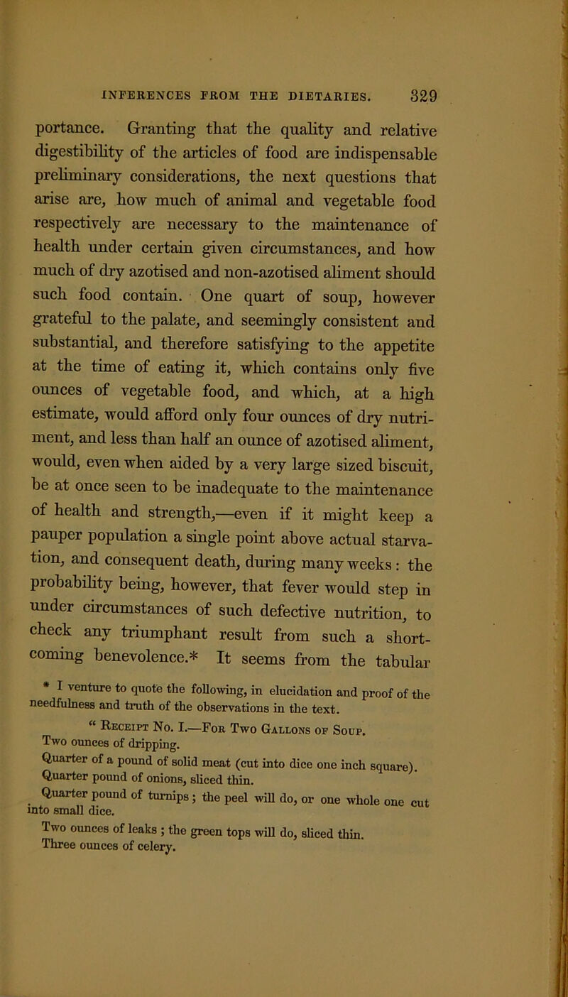 portance. Granting that the quality and relative digestibility of the articles of food are indispensable preliminary considerations, the next questions that arise are, how much of animal and vegetable food respectively are necessary to the maintenance of health under certain given circumstances, and how much of dry azotised and non-azotised aliment should such food contain. One quart of soup, however grateful to the palate, and seemingly consistent and substantial, and therefore satisfying to the appetite at the time of eating it, which contains only five ounces of vegetable food, and which, at a high estimate, would afford only four ounces of dry nutri- ment, and less than half an ounce of azotised aliment, would, even when aided by a very large sized biscuit, be at once seen to be inadequate to the maintenance of health and strength,—even if it might keep a pauper popidation a single point above actual starva- tion, and consequent death, during many weeks: the probability being, however, that fever would step in under circumstances of such defective nutrition, to check any triumphant result from such a short- coming benevolence.* It seems from the tabular * I venture to quote the following, in elucidation and proof of the needfulness and truth of the observations in the text. “ Receipt No. I.—For Two Gallons of Soup. Two ounces of dripping. Quarter of a pound of solid meat (cut into dice one inch square). Quarter pound of onions, sliced thin. Quarter pound of turnips; the peel will do, or one whole one cut into small dice. Two ounces of leaks ; the green tops will do, sliced thin. Three ounces of celery.