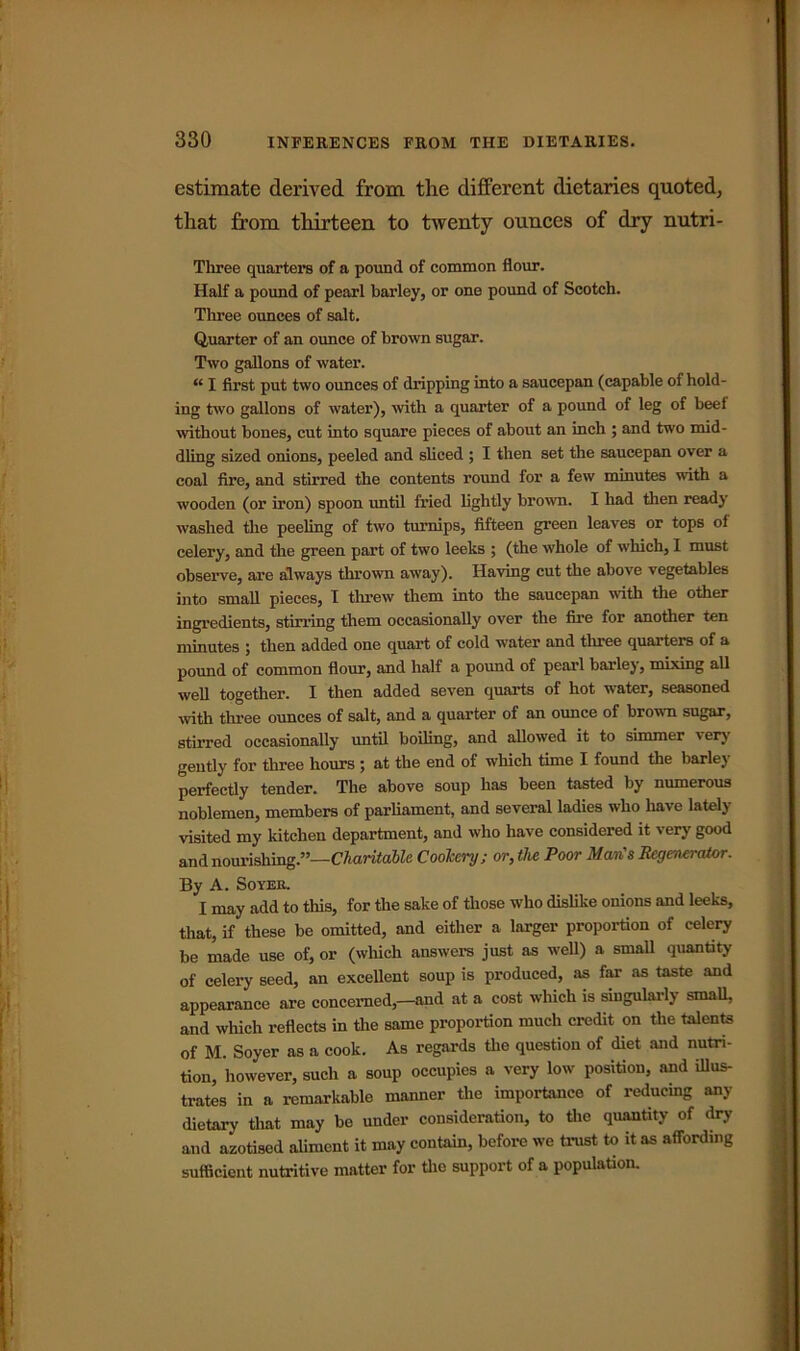estimate derived from the different dietaries quoted, that from thirteen to twenty ounces of dry nutri- Tliree quarters of a pound of common flour. Half a pound of pearl barley, or one pound of Scotch. Three ounces of salt. Quarter of an ounce of brown sugar. Two gallons of water. “ I first put two ounces of dripping into a saucepan (capable of hold- ing two gallons of water), with a quarter of a pound of leg of beef without bones, cut into square pieces of about an inch ; and two mid- dling sized onions, peeled and sliced ; I then set the saucepan over a coal fire, and stirred the contents round for a few minutes with a wooden (or iron) spoon until fried lightly brown. I had then ready washed the peeling of two turnips, fifteen green leaves or tops of celery, and the green part of two leeks ; (the whole of which, I must observe, are always thrown away). Having cut the above vegetables into small pieces, I threw them into the saucepan with the other ingredients, stirring them occasionally over the fire for another ten minutes ; then added one quart of cold water and three quarters of a pound of common flour, and half a pound of pearl barley, mixing all well together. I then added seven quarts of hot water, seasoned with three ounces of salt, and a quarter of an ounce of brown sugar, stirred occasionally until boiling, and allowed it to simmer very gently for three hours ; at the end of which time I found the barley perfectly tender. The above soup has been tasted by numerous noblemen, members of parliament, and several ladies who have lately visited my kitchen department, and who have considered it very good and nourishing.”—Charitable Cookery; or, the Poor Man's Regenerator. By A. Soyer. I may add to this, for the sake of those who dislike onions and leeks, that, if these be omitted, and either a larger proportion of celery be made use of, or (which answers just as well) a small quantity of celery seed, an excellent soup is produced, as far as taste and appearance are concerned,—and at a cost which is singularly small, and which reflects in the same proportion much credit on the talents of M. Soyer as a cook. As regards the question of diet and nutri- tion, however, such a soup occupies a very low position, and illus- trates in a remarkable manner the importance of reducing any dietary that may be under consideration, to the quantity of dry and azotised aliment it may contain, before we trust to it as affording sufficient nutritive matter for the support of a population.