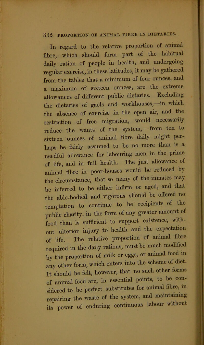 In regard to the relative proportion of animal fibre, which should form part of the habitual daily ration of people in health, and undergoing regular exercise, in these latitudes, it may be gathered from the tables that a minimum of four ounces, and a maximum of sixteen ounces, are the extreme allowances of different public dietaries. Excluding the dietaries of gaols and workhouses, in which the absence of exercise in the open air, and the restriction of free migration, would necessarily reduce the wants of the system,—from ten to sixteen ounces of animal fibre daily might per- haps be fairly assumed to be no more than is a needful allowance for labouring men in the prime of life, and in full health. The just allowance of animal fibre in poor-houses would be reduced by the circumstance, that so many of the inmates may be inferred to be either infirm or aged, and that the able-bodied and vigorous should be offered no temptation to continue to be recipients of the public charity, in the form of any greater amount of food than is sufficient to support existence, with- out ulterior injury to health and the expectation of fife. The relative proportion of animal fibre required in the daily rations, must be much modified by the proportion of milk or eggs, or animal food in any other form, which enters into the scheme of diet. It should be felt, however, that no such other forms of animal food are, in essential points, to he con- sidered to be perfect substitutes for animal fibre, m repairing the waste of the system, and maintaining its power of enduring continuous labour without