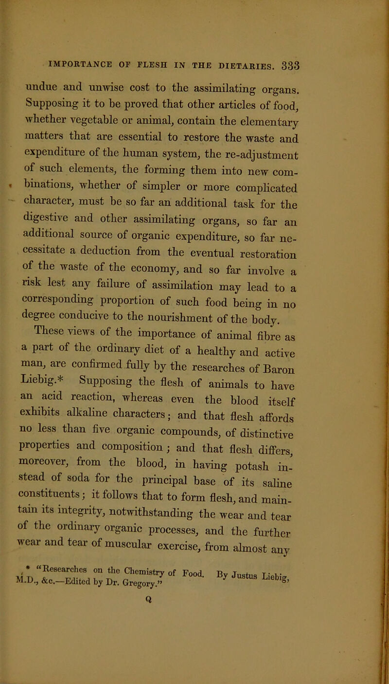 undue and unwise cost to the assimilating organs. Supposing it to be proved that other articles of food, whether vegetable or animal, contain the elementary matters that are essential to restore the waste and expenditure of the human system, the re-adjustment of such elements, the forming them into new com- • binations, whether of simpler or more complicated character, must be so far an additional task for the digestive and other assimilating organs, so far an additional source of organic expenditure, so far ne- cessitate a deduction from the eventual restoration of the waste of the economy, and so far involve a risk lest any failure of assimilation may lead to a corresponding proportion of such food being in no degree conducive to the nourishment of the body. These views of the importance of animal fibre as a part of the ordinary diet of a healthy and active man, are confirmed fully by the researches of Baron Liebig.* Supposing the flesh of animals to have an acid reaction, whereas even the blood itself exhibits alkaline characters; and that flesh affords no less than five organic compounds, of distinctive properties and composition ; and that flesh differs, moreover, from the blood, in having potash in- stead of soda for the principal base of its saline constituents; it follows that to form flesh, and main- tain its integrity, notwithstanding the wear and tear of the ordinary organic processes, and the further wear and tear of muscular exercise, from almost any <* “Researches on the Chemistry of Food Bv Tnstno f u- M.D., &c.—Edited by Dr. Gregory.” * JU3tUS L,eblS’ Q