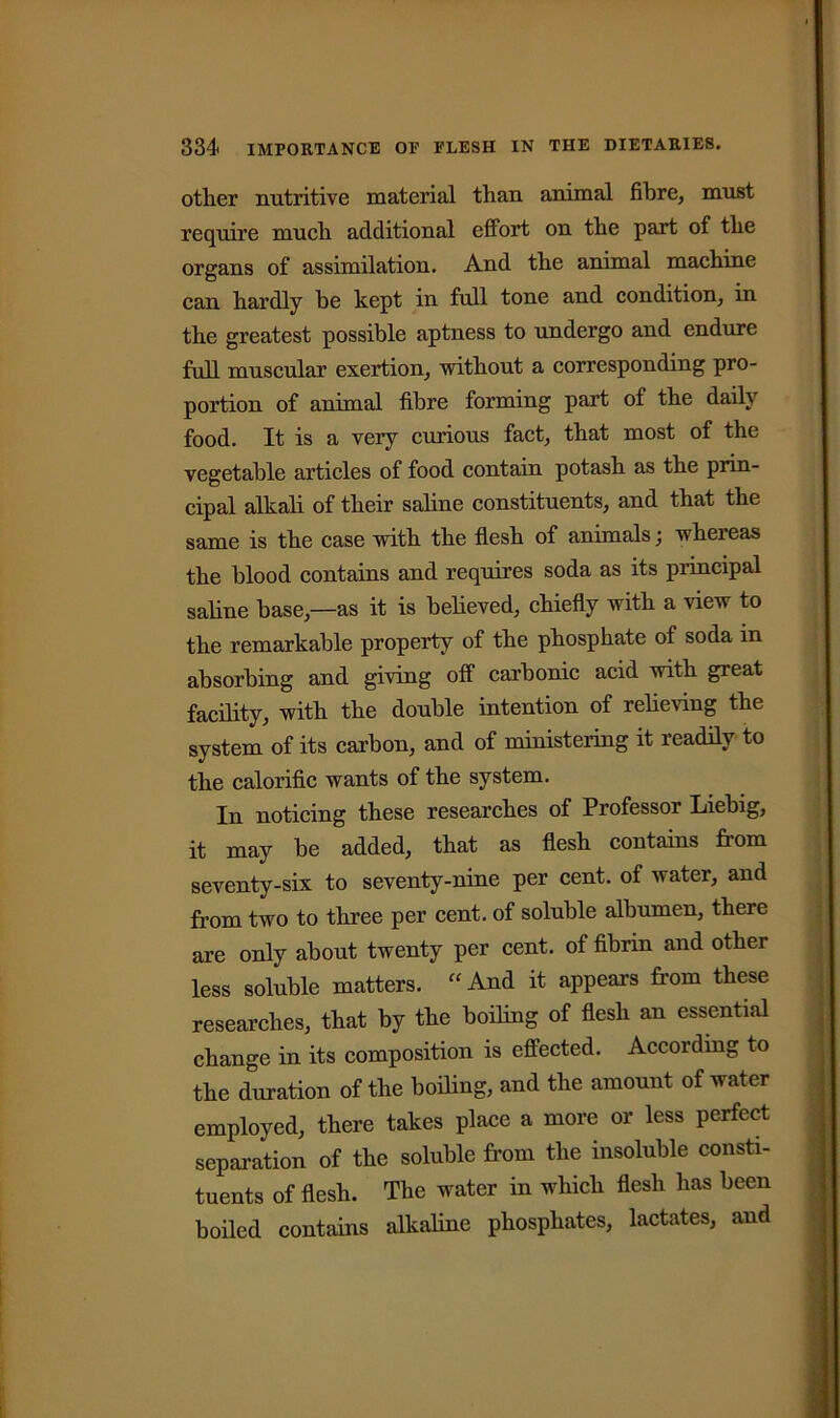 other nutritive material than animal fibre, must require much additional effort on the part of the organs of assimilation. And the animal machine can hardly be kept in full tone and condition, in the greatest possible aptness to undergo and endure full muscular exertion, without a corresponding pro- portion of animal fibre forming part of the daily food. It is a very curious fact, that most of the vegetable articles of food contain potash as the prin- cipal alkali of their saline constituents, and that the same is the case with the flesh of animals; whereas the blood contains and requires soda as its principal saline base,—as it is believed, chiefly with a view to the remarkable property of the phosphate of soda in absorbing and giving off carbonic acid with great facility, with the double intention of relieving the system of its carbon, and of ministering it readily to the calorific wants of the system. In noticing these researches of Professor Liebig, it may be added, that as flesh contains from seventy-six to seventy-nine per cent, of water, and from two to three per cent, of soluble albumen, there are only about twenty per cent, of fibrin and other less soluble matters. “And it appeal’s from these researches, that by the boiling of flesh an essential change in its composition is effected. According to the duration of the boiling, and the amount of water employed, there takes place a more or less perfect separation of the soluble from the insoluble consti- tuents of flesh. The water in which flesh has been boiled contains alkaline phosphates, lactates, and