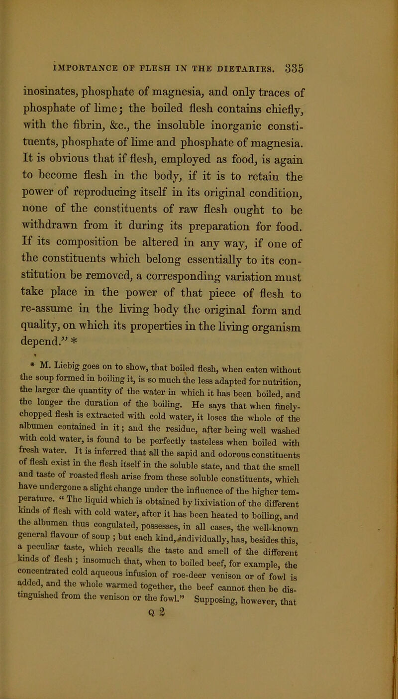 inosinates, phosphate of magnesia, and only traces of phosphate of lime; the boiled flesh contains chiefly, with the fibrin, &c., the insoluble inorganic consti- tuents, phosphate of lime and phosphate of magnesia. It is obvious that if flesh, employed as food, is again to become flesh in the body, if it is to retain the power of reproducing itself in its original condition, none of the constituents of raw flesh ought to be withdrawn from it during its preparation for food. If its composition be altered in any way, if one of the constituents which belong essentially to its con- stitution be removed, a corresponding variation must take place in the power of that piece of flesh to re-assume in the living body the original form and quality, on which its properties in the living organism depend.” * * M. Liebig goes on to show, that boiled flesh, when eaten without the soup formed in boiling it, is so much the less adapted for nutrition, the larger the quantity of the water in which it has been boiled, and the longer the duration of the boiling. He says that when finely- chopped flesh is extracted with cold water, it loses the whole of the albumen contained in it; and the residue, after being well washed with cold water, is found to be perfectly tasteless when boiled with fresh water. It is inferred that all the sapid and odorous constituents of flesh exist in the flesh itself in the soluble state, and that the smell and taste of roasted flesh arise from these soluble constituents, which have undergone a slight change under the influence of the higher tem- perature. “ The liquid which is obtained by lixiviation of the different kinds of flesh with cold water, after it has been heated to boiling, and the albumen thus coagulated, possesses, in all cases, the well-known general flavour of soup ; but each kind,individually, has, besides this, a peculiar taste, which recalls the taste and smell of the different kinds of flesh ; insomuch that, when to boiled beef, for example, the concentrated cold aqueous infusion of roe-deer venison or of fowl is added, and the whole warmed together, the beef cannot then be dis- tinguished from the venison or the fowl.” Supposing, however, that Q 2
