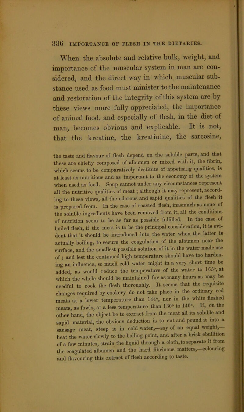 When the absolute and relative hulk, weight, and importance cf the muscular system in man are con- sidered, and the direct way in which muscular sub- stance used as food must minister to the maintenance and restoration of the integrity of this system are by these views more fully appreciated, the importance of animal food, and especially of flesh, in the diet of man, becomes obvious and explicable. It is not, that the kreatine, the kreatinine, the sarcosine, the taste and flavour of flesh depend on the soluble parts, and that these are chiefly composed of albumen or mixed with it, the fibrin, which seems to be comparatively destitute of appetising qualities, is at least as nutritious and as important to the economy of the system when used as food. Soup cannot under any circumstances represent all the nutritive qualities of meat; although it may represent, accord- ing to these views, all the odorous and sapid qualities of the flesh it is prepared from. In the case of roasted flesh, inasmuch as none of the soluble ingredients have been removed from it, all the conditions of nutrition seem to be as far as possible fulfilled. In the case of boiled flesh, if the meat is to be the principal consideration, it is evi- dent that it should be introduced into the water when the latter is actually boiling, to secure the coagulation of the albumen near the surface, and the smallest possible solution of it in the water made use of ; and lest the continued high temperature should have too harden- ing an influence, so much cold water might in a very short time be added, as would reduce the temperature of the water to 165°, at which the whole should be maintained for as many hours as may be needful to cook the flesh thoroughly. It seems that the requisite changes required by cookery do not take place in the ordinary red meats at a lower temperature than 144°, nor in the white fleshed meats, as fowls, at a less temperature than 130° to 140°. If, on the other hand, the object be to extract from the meat all its soluble and sapid material, the obvious deduction is to cut aud pound it into a sausage meat, steep it in cold water,—say of an equal weight,— heat the water slowly to the boiling point, and after a brisk ebullition of a few minutes, strain the liquid through a cloth, to separate it from the coagulated albumen and the hard fibrinous matters,—colouring and flavouring this extract of flesh according to taste.
