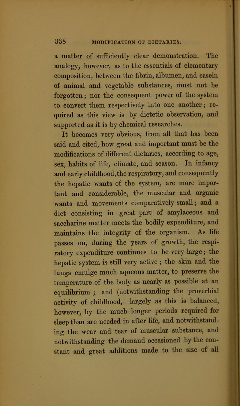 a matter of sufficiently clear demonstration. The analogy, however, as to the essentials of elementary composition, between the fibrin, albumen, and casein of animal and vegetable substances, must not be forgotten; nor the consequent power of the system to convert them respectively into one another; re- quired as this view is by dietetic observation, and supported as it is by chemical researches. It becomes very obvious, from all that has been said and cited, how great and important must be the modifications of different dietaries, according to age, sex, habits of life, climate, and season. In infancy and early childhood, the respiratory, and consequently the hepatic wants of the system, are more impor- tant and considerable, the muscular and organic wants and movements comparatively small; and a diet consisting in great part of amylaceous and saccharine matter meets the bodily expenditure, and maintains the integrity of the organism. As life passes on, during the years of growth, the respi- ratory expenditure continues to be very large; the hepatic system is still very active; the skin and the lungs emulge much aqueous matter, to preserve the temperature of the body as nearly as possible at an equilibrium ; and (notwithstanding the proverbial activity of childhood,—largely as this is balanced, however, by the much longer periods required for sleep than are needed in after life, and notwithstand- ing the wear and tear of muscular substance, and notwithstanding the demand occasioned by the con- stant and great additions made to the size of all