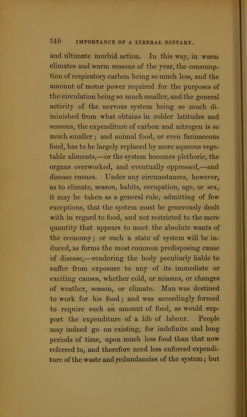 anrl ultimate morbid action. In this way, in warm climates and warm seasons of the year, the consump- tion of respiratory carbon being so much less, and the amount of motor power required for the purposes of the circulation being so much smaller, and the general activity of the nervous system being so much di- minished from what obtains in colder latitudes and seasons, the expenditure of carbon and nitrogen is so much smaller ; and animal food, or even farinaceous food, has to be largely replaced by more aqueous vege- table aliments,—or the system becomes plethoric, the organs overworked, and eventually oppressed,—and disease ensues. Under any circumstances, however, as to climate, season, habits, occupation, age, or sex, it may be taken as a general rule, admitting of few exceptions, that the system must be generously dealt with in regard to food, and not restricted to the mere quantity that appeal’s to meet the absolute wants of the economy; or such a state of system will be in- duced, as forms the most common predisposing cause of disease,—rendering the body peculiarly liable to suffer from exposure to any of its immediate or exciting causes, whether cold, or miasms, or changes of weather, season, or climate. Man was destined to work for his food; and was accordingly formed to require such an amount of food, as would sup- port the expenditure of a life of labour. People may indeed go on existing, for indefinite and long periods of time, upon much less food than that now referred to, and therefore need less enforced expendi- ture of the waste and redundancies of the system; but