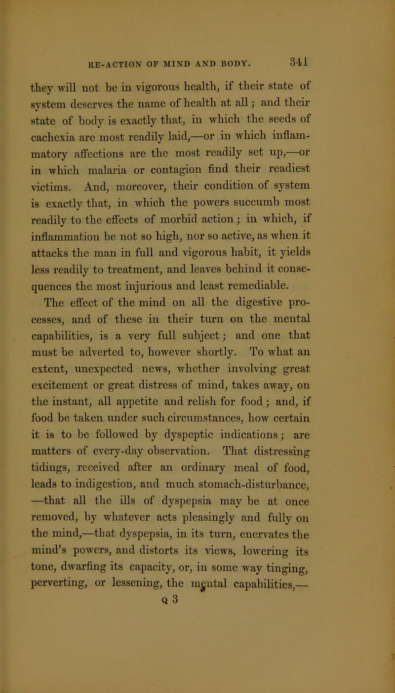 they will not be in vigorous health, if their state ot system deserves the name of health at all; and their state of body is exactly that, in which the seeds of cachexia are most readily laid,—or in which inflam- matory affections are the most readily set up,—or in which malaria or contagion find their readiest victims. And, moreover, their condition of system is exactly that, in which the powers succumb most readily to the effects of morbid action; in which, if inflammation be not so high, nor so active, as when it attacks the man in full and vigorous habit, it yields less readily to treatment, and leaves behind it conse- quences the most injurious and least remediable. The effect of the mind on all the digestive pro- cesses, and of these in their turn on the mental capabilities, is a very full subject; and one that must be adverted to, however shortly. To what an extent, unexpected news, whether involving great excitement or great distress of mind, takes away, on the instant, all appetite and relish for food; and, if food be taken under such circumstances, how certain it is to be followed by dyspeptic indications; are matters of every-day observation. That distressing tidings, received after an ordinary meal of food, leads to indigestion, and much stomach-disturbance, —that all the ills of dyspepsia may be at once removed, by whatever acts pleasingly and fully on the mind,—that dyspepsia, in its turn, enervates the mind’s powers, and distorts its views, lowering its tone, dwarfing its capacity, or, in some way tinging, perverting, or lessening, the mental capabilities,— Q 3