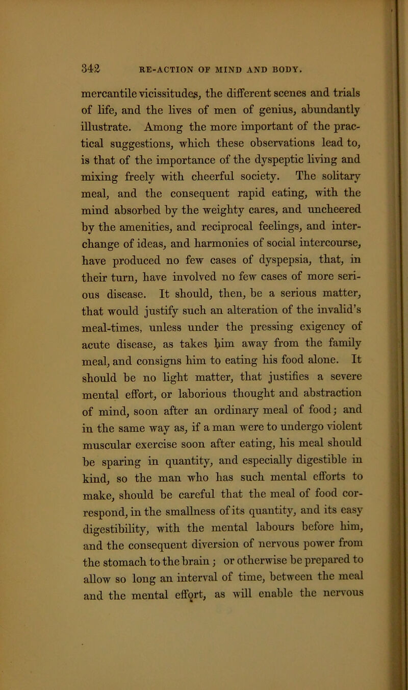 mercantile vicissitudes, the different scenes and trials of life, and the lives of men of genius, abundantly illustrate. Among the more important of the prac- tical suggestions, which these observations lead to, is that of the importance of the dyspeptic living and mixing freely with cheerful society. The solitary meal, and the consequent rapid eating, with the mind absorbed by the weighty cares, and uncheered by the amenities, and reciprocal feelings, and inter- change of ideas, and harmonies of social intercourse, have produced no few cases of dyspepsia, that, in their turn, have involved no few cases of more seri- ous disease. It should, then, be a serious matter, that would justify such an alteration of the invalid’s meal-times, unless under the pressing exigency of acute disease, as takes him away from the family meal, and consigns him to eating his food alone. It should be no light matter, that justifies a severe mental effort, or laborious thought and abstraction of mind, soon after an ordinary meal of food; and in the same way as, if a man were to undergo violent muscular exercise soon after eating, his meal should be sparing in quantity, and especially digestible in kind, so the man who has such mental efforts to make, should be careful that the meal of food cor- respond, in the smallness of its quantity, and its easy digestibility, with the mental labours before him, and the consequent diversion of nervous power from the stomach to the brain; or otherwise be prepared to allow so long an interval of time, between the meal and the mental effort, as will enable the nervous