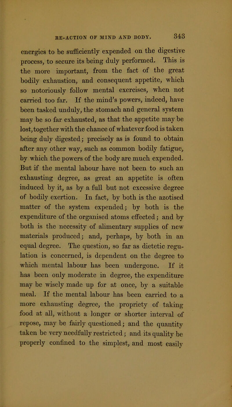 energies to be sufficiently expended on the digestive process, to secure its being duly performed. Tbis is tbe more important, from tbe fact of the great bodily exhaustion, and consequent appetite, which so notoriously follow mental exercises, when not carried too far. If the mind’s powers, indeed, have been tasked unduly, the stomach and general system may be so far exhausted, as that the appetite may be lost, together with the chance of whatever food is taken being duly digested ; precisely as is found to obtain after any other way, such as common bodily fatigue, by which the powers of the body are much expended. But if the mental labour have not been to such an exhausting degree, as great an appetite is often induced by it, as by a full but not excessive degree of bodily exertion. In fact, by both is the azotised matter of the system expended; by both is the expenditure of the organised atoms effected; and by both is the necessity of alimentary supplies of new materials produced; and, perhaps, by both in an equal degree. The question, so far as dietetic regu- lation is concerned, is dependent on the degree to which mental labour has been undergone. If it has been only moderate in degree, the expenditure may be wisely made up for at once, by a suitable meal. If the mental labour has been carried to a more exhausting degree, the propriety of taking food at all, without a longer or shorter interval of repose, may be fairly questioned; and the quantity taken be very needfully restricted; and its quality be properly confined to the simplest, and most easily
