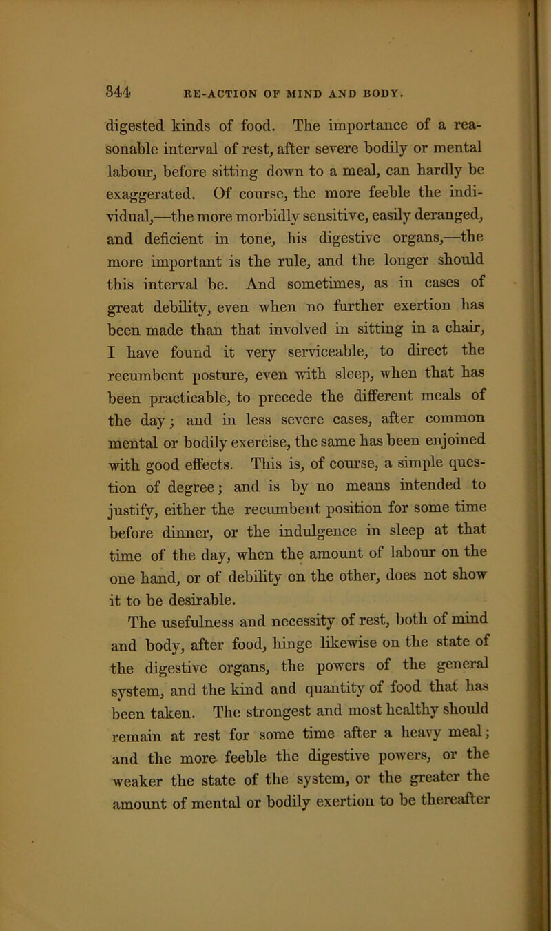 digested kinds of food. The importance of a rea- sonable interval of rest, after severe bodily or mental labour, before sitting down to a meal, can hardly be exaggerated. Of course, the more feeble the indi- vidual,—the more morbidly sensitive, easily deranged, and deficient in tone, his digestive organs,—the more important is the rule, and the longer should this interval be. And sometimes, as in cases of great debility, even when no further exertion has been made than that involved in sitting in a chair, I have found it very serviceable, to direct the recumbent posture, even with sleep, when that has been practicable, to precede the different meals of the day; and in less severe cases, after common mental or bodily exercise, the same has been enjoined with good effects. This is, of course, a simple ques- tion of degree; and is by no means intended to justify, either the recumbent position for some time before dinner, or the indulgence in sleep at that time of the day, when the amount of labour on the one hand, or of debility on the other, does not show it to be desirable. The usefulness and necessity of rest, both of mind and body, after food, hinge likewise on the state of the digestive organs, the powers of the general system, and the kind and quantity of food that has been taken. The strongest and most healthy should remain at rest for some time after a heavy meal; and the more, feeble the digestive powers, or the weaker the state of the system, or the greater the amount of mental or bodily exertion to be thereafter