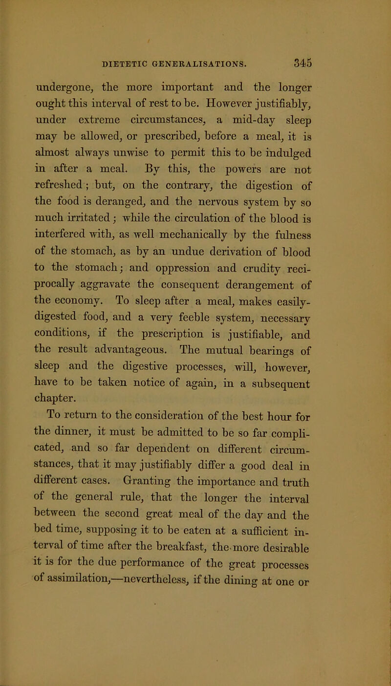 undergone, the more important and the longer ought this interval of rest to be. However justifiably, under extreme circumstances, a mid-day sleep may be allowed, or prescribed, before a meal, it is almost always unwise to permit this to be indulged in after a meal. By this, the powers are not refreshed ; but, on the contrary, the digestion of the food is deranged, and the nervous system by so much irritated ; while the circulation of the blood is interfered with, as well mechanically by the fulness of the stomach, as by an undue derivation of blood to the stomach; and oppression and crudity reci- procally aggravate the consequent derangement of the economy. To sleep after a meal, makes easily- digested food, and a very feeble system, necessary conditions, if the prescription is justifiable, and the result advantageous. The mutual bearings of sleep and the digestive processes, will, however, have to be taken notice of again, in a subsequent chapter. To return to the consideration of the best hour for the dinner, it must be admitted to be so far compli- cated, and so far dependent on different circum- stances, that it may justifiably differ a good deal in different cases. Granting the importance and truth of the general rule, that the longer the interval between the second great meal of the day and the bed time, supposing it to be eaten at a sufficient in- terval of time after the breakfast, the-more desirable it is for the due performance of the great processes of assimilation,—nevertheless, if the dining at one or