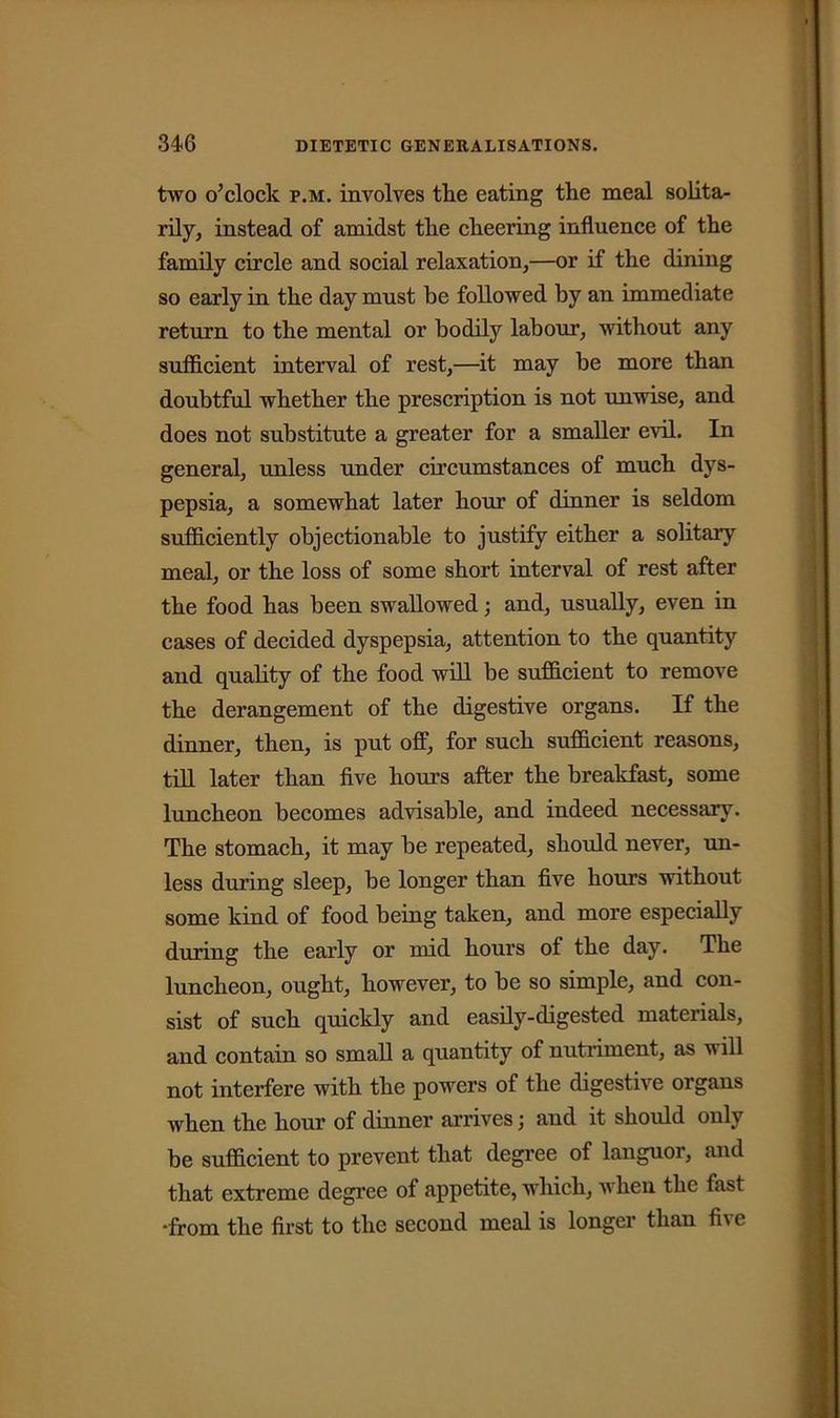 two o’clock p.m. involves tlie eating the meal solita- rily, instead of amidst the cheering influence of the family circle and social relaxation,—or if the dining so early in the day must he followed by an immediate return to the mental or bodily labour, without any sufficient interval of rest,—it may be more than doubtful whether the prescription is not unwise, and does not substitute a greater for a smaller evil. In general, unless under circumstances of much dys- pepsia, a somewhat later hour of dinner is seldom sufficiently objectionable to justify either a solitary meal, or the loss of some short interval of rest after the food has been swallowed; and, usually, even in cases of decided dyspepsia, attention to the quantity and quality of the food will be sufficient to remove the derangement of the digestive organs. If the dinner, then, is put off, for such sufficient reasons, till later than five hours after the breakfast, some luncheon becomes advisable, and indeed necessary. The stomach, it may be repeated, should never, un- less during sleep, be longer than five hours without some kind of food being taken, and more especially during the early or mid hours of the day. The luncheon, ought, however, to be so simple, and con- sist of such quickly and easily-digested materials, and contain so small a quantity of nutriment, as w ill not interfere with the powers of the digestive organs when the hour of dinner arrives \ and it should only be sufficient to prevent that degree of languor, and that extreme degree of appetite, which, when the fast •from the first to the second meal is longer than five