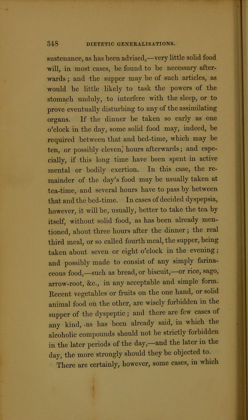 sustenance, as has been advised,—very little solid food will, in most cases, be found to be necessary after- wards ; and the supper may be of such articles, as would be little likely to task the powers of the stomach unduly, to interfere with the sleep, or to prove eventually disturbing to any of the assimilating organs. If the dinner be taken so early as one o’clock in the day, some solid food may, indeed, be required between that and bed-time, which may be ten, or possibly eleven,' hours afterwards; and espe- cially, if this long time have been spent in active mental or bodily exertion. In this case, the re- mainder of the day’s food may be usually taken at tea-time, and several hours have to pass by between that and the bed-time. In cases of decided dyspepsia, however, it will be, usually, better to take the tea by itself, without solid food, as has been already men- tioned, about three hours after the dinner; the real third meal, or so called fourth meal, the supper, being taken about seven or eight o’clock in the evening; and possibly made to consist of any simply farina- ceous food,—such as bread, or biscuit, or rice, sago, arrow-root, &c., in any acceptable and simple form. Recent vegetables or fruits on the one hand, or solid animal food on the other, are wisely forbidden in the supper of the dyspeptic; and there are few cases of any kind, as has been already said, in which the alcoholic compounds should not be strictly forbidden in the later periods of the day,—and the later in the day, the more strongly should they be objected to. There are certainly, however, some cases, in which