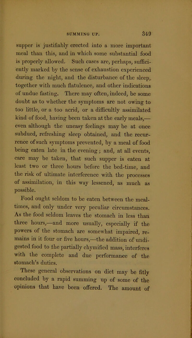 supper is justifiably erected into a more important meal than this, and in which some substantial food is properly allowed. Such cases are, perhaps, suffici- ently marked by the sense of exhaustion experienced during the night, and the disturbance of the sleep, together with much flatulence, and other indications of undue fasting. There may often, indeed, be some doubt as to whether the symptoms are not owing to too little, or a too acrid, or a difficultly assimilated kind of food, having been taken at the early meals,— even although the uneasy feelings may be at once subdued, refreshing sleep obtained, and the recur- rence of such symptoms prevented, by a meal of food being eaten late in the evening; and, at all events, care may be taken, that such supper is eaten at least two or three homs before the bed-time, and the risk of ultimate interference with the processes of assimilation, in this way lessened, as much as possible. Food ought seldom to be eaten between the meal- times, and only under very peculiar circumstances. As the food seldom leaves the stomach in less than three hours,—and more usually, especially if the powers of the stomach are somewhat impaired, re- mains in it four or five hours,—the addition of undi- gested food to the partially chymified mass, interferes with the complete and due performance of the stomach’s duties. These general observations on diet may be fitly concluded by a rapid summing up of some of the opinions that have been offered. The amount of