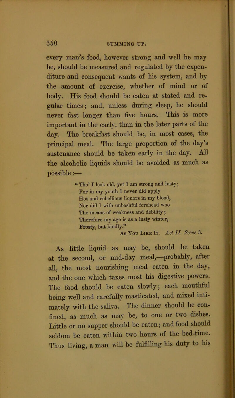 every man’s food, however strong and well he may be, should be measured and regulated by the expen- diture and consequent wants of his system, and by the amount of exercise, whether of mind or of body. His food should he eaten at stated and re- gular times; and, unless during sleep, he should never fast longer than five hours. This is more important in the early, than in the later parts of the day. The breakfast should be, in most cases, the principal meal. The large proportion of the day’s sustenance should be taken early in the day. All the alcoholic liquids should be avoided as much as possible:— « Tho’ I look old, yet I am strong and lusty; For in my youth I never did apply Hot and rebellious liquors in my blood, Nor did I with unbashful forehead woo The means of weakness and debility; Therefore my age is as a lusty winter, Frosty, but kindly.” As Yon Like It. Act II. Scene 3. As little liquid as may be, should be taken at the second, or mid-day meal,—probably, after all, the most nourishing meal eaten in the day, and the one which taxes most his digestive powers. The food should be eaten slowly; each mouthful being well and carefully masticated, and mixed inti- mately with the saliva. The dinner should be con- fined, as much as may be, to one or two dishes. Little or no supper should be eaten; and food should seldom be eaten within two hours of the bed-time. Thus living, a man will be fulfilling his duty to his