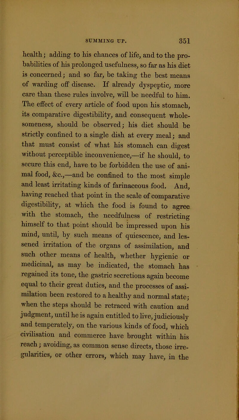 health; adding to his chances of life, and to the pro- babilities of his prolonged usefulness, so far as his diet is concerned; and so far, be taking the best means of warding off disease. If already dyspeptic, more care than these rules involve, will be needful to him. The effect of every article of food upon his stomach, its comparative digestibility, and consequent whole- someness, should be observed; his diet should be strictly confined to a single dish at every meal; and that must consist of what his stomach can digest without perceptible inconvenience,—if he should, to secure this end, have to be forbidden the use of ani- mal food. See.,—and be confined to the most simple and least irritating kinds of farinaceous food. And, having reached that point in the scale of comparative digestibility, at which the food is found to agree with the stomach, the needfulness of restricting himself to that point should be impressed upon his mind, until, by such means of quiescence, and les- sened irritation of the organs of assimilation, and such other means of health, whether hygienic ox* medicinal, as may be indicated, the stomach has regained its tone, the gastric secretions again become equal to their great duties, and the processes of assi- milation been restored to a healthy and normal state; when the steps should be retraced with caution and judgment, until he is again entitled to live, judiciously and temperately, on the various kinds of food, which civilisation and commerce have brought within his reach; avoiding, as common sense directs, those irre- gularities, or other errors, which may have, in the