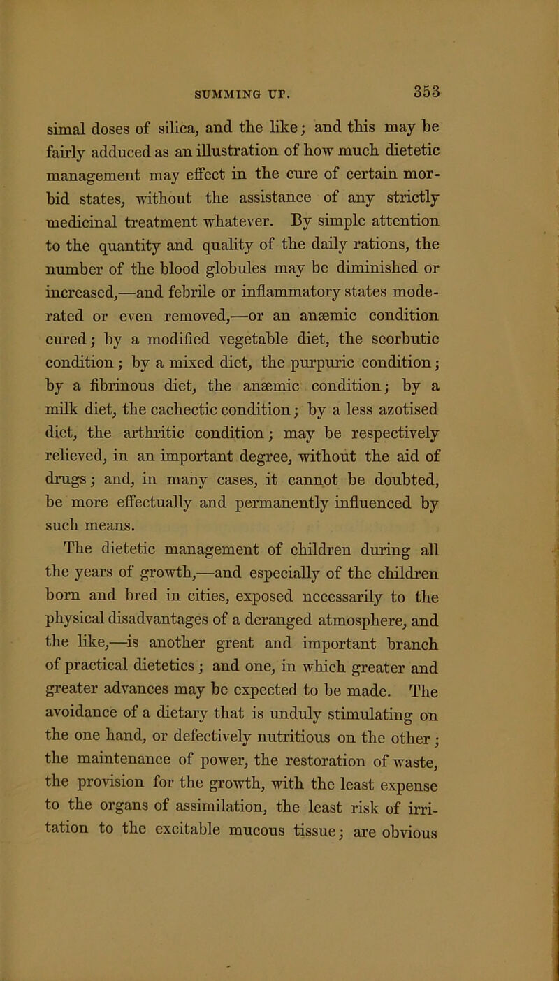 simal doses of silica, and the like; and this may he fairly adduced as an illustration of how much dietetic management may effect in the cure of certain mor- bid states, without the assistance of any strictly medicinal treatment whatever. By simple attention to the quantity and quality of the daily rations, the number of the blood globules may be diminished or increased,—and febrile or inflammatory states mode- rated or even removed,'—or an anaemic condition cured; by a modified vegetable diet, the scorbutic condition ; by a mixed diet, the purpuric condition; by a fibrinous diet, the anaemic condition; by a milk diet, the cachectic condition; by a less azotised diet, the arthritic condition; may be respectively relieved, in an important degree, without the aid of drugs; and, in many cases, it cannot be doubted, be more effectually and permanently influenced by such means. The dietetic management of children during all the years of growth,—and especially of the children born and bred in cities, exposed necessarily to the physical disadvantages of a deranged atmosphere, and the like,—is another great and important branch of practical dietetics; and one, in which greater and greater advances may be expected to be made. The avoidance of a dietary that is unduly stimulating on the one hand, or defectively nutritious on the other; the maintenance of power, the restoration of waste, the provision for the growth, with the least expense to the organs of assimilation, the least risk of irri- tation to the excitable mucous tissue; are obvious
