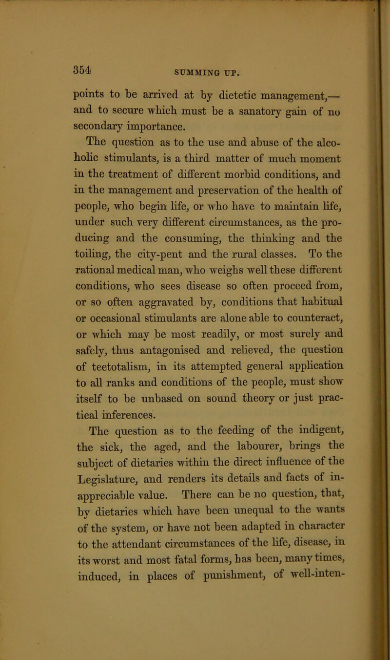 points to be arrived at by dietetic management,— and to secure which must be a sanatory gain of no secondary importance. The question as to the use and abuse of the alco- holic stimulants, is a third matter of much moment in the treatment of different morbid conditions, and in the management and preservation of the health of people, who begin life, or who have to maintain life, under such very different circumstances, as the pro- ducing and the consuming, the thinking and the toiling, the city-pent and the rural classes. To the rational medical man, who weighs well these different conditions, who sees disease so often proceed from, or so often aggravated by, conditions that habitual or occasional stimulants are alone able to counteract, or which may be most readily, or most surely and safely, thus antagonised and relieved, the question of teetotalism, in its attempted general application to all ranks and conditions of the people, must show itself to be unbased on sound theory or just prac- tical inferences. The question as to the feeding of the indigent, the sick, the aged, and the labourer, brings the subject of dietaries within the direct influence of the Legislature, and renders its details and facts of in- appreciable value. There can be no question, that, by dietaries which have been unequal to the wants of the system, or have not been adapted in character to the attendant circumstances of the life, disease, in its worst and most fatal forms, has been, many times, induced, in places of punishment, of well-intcn-