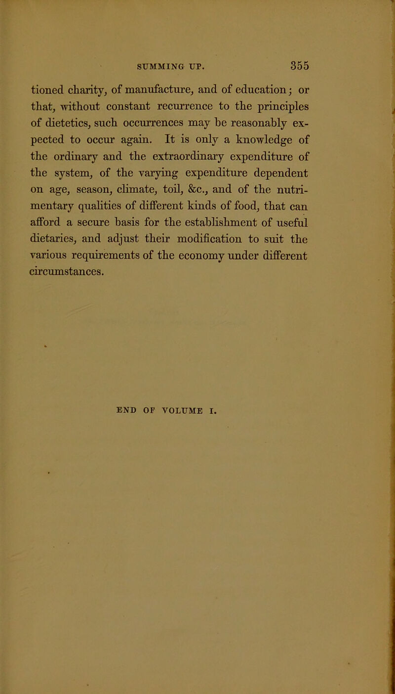tioned charity, of manufacture, and of education; or that, without constant recurrence to the principles of dietetics, such occurrences may be reasonably ex- pected to occur again. It is only a knowledge of the ordinary and the extraordinary expenditure of the system, of the varying expenditure dependent on age, season, climate, toil, &c., and of the nutri- mentary qualities of different kinds of food, that can afford a secure basis for the establishment of useful dietaries, and adjust their modification to suit the various requirements of the economy under different circumstances. END OF VOLUME I.