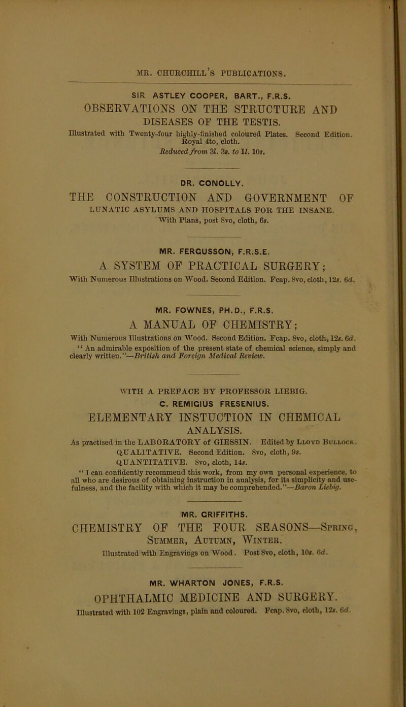 mr. churchill’s publications. SIR ASTLEY COOPER, BART., F.R.S. OBSERVATIONS ON TITE STRUCTURE AND DISEASES OF THE TESTIS. Illustrated with Tw'enty-four highly-finished coloured Plates. Second Edition. Royal 4to, cloth. Reduced from 31. 3s. to 11.10$. DR. CONOLLY. THE CONSTRUCTION AND GOVERNMENT OF LUNATIC asylums and hospitals for the insane. With Plans, post 8vo, cloth, 6$. MR. FERCUSSON, F.R.S.E. A SYSTEM OF PRACTICAL SURGERY; With Numerous Illustrations on Wood. Second Edition. Fcap. 8vo, cloth, 12$. 6d. MR. FOWNES, PH. D., F.R.S. A MANUAL OF CHEMISTRY; With Numerous Illustrations on Wood. Second Edition. Fcap. 8vo, cloth, 12$. 6d. ‘ ‘ An admirable exposition of the present state of chemical science, simply and clearly written.”—British and Foreign Medical Review. WITH A PREFACE BY PROFESSOR LIEBIG. C. REMIGIUS FRESENIUS. ELEMENTARY INSTUCTION IN CHEMICAL ANALYSIS. As practised in the LABORATORY of GIESSIN. Edited by Lloyd Bullock. QUALITATIVE. Second Edition. 8vo, cloth, 9s. QUANTITATIVE. 8vo, cloth, 14$. “ I can confidently recommend this work, from my own personal experience, to all who are desirous of obtaining instruction in analysis, for its simplicity and use- fulness, and the facility with which it may be comprehended.”—Baron Liebig. MR. GRIFFITHS. CHEMISTRY OF THE FOUR SEASONS—Spring, Summer, Autumn, Winter. Illustrated with Engravings on Wood. Post 8vo, cloth, 10$. 6d. MR. WHARTON JONES, F.R.S. OPHTHALMIC MEDICINE AND SURGERY. Illustrated with 102 Engravings, plain and coloured. Fcap. 8vo, cloth, 12$. 6<f.