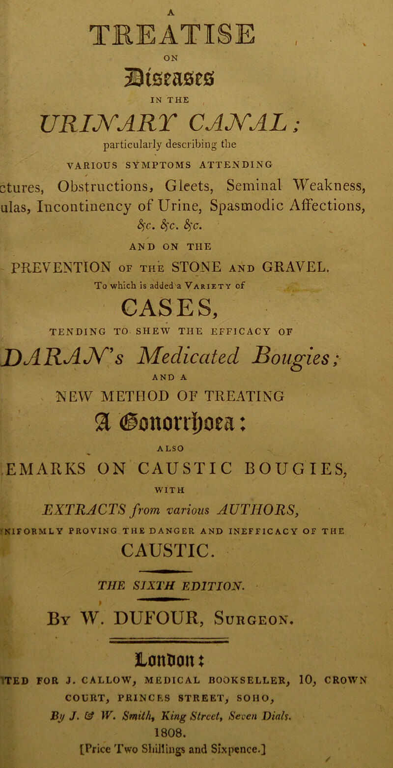 I TREATISE ON Btseases IN THE URINARY CANAL; particularly describing the VARIOUS SYMPTOMS ATTENDING ✓ ctures, Obstructions, Gleets, Seminal Weakness, ulas, Incontinency of Urine, Spasmodic Affections, fyc. &)C. &)C. AND ON THE PREVENTION of the STONE and GRAVEL. To which is added a Variety cf CASES, tending to shew the efficacy of DARAN's Medicated Bougies; AND A NEW METHOD OF TREATING 91 (ionordjoea: ALSO EMARKS ON CAUSTIC BOUGIES, WITH EXTRACTS from various AUTHORS, NIFORMLY PROVING THE DANGER AND INEFFICACY OF THE CAUSTIC. THE SIXTH EDITION. By W. DUFOUR, Surgeon. JLonUoit X TED FOR J. CALLOW, MEDICAL BOOKSELLER, 10, CROWN COURT, PRINCES STREET, SOHO, By J. Cf W. Smith, King Street, Seven Dials. 1808. [Price Two Shillings and Sixpence.] /