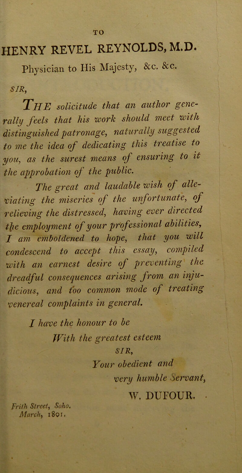 TO HENRY REVEL REYNOLDS, M.D. Physician to His Majesty, &c. &c. SIR, The solicitude that an author gene- rally feels that his work should meet with distinguished patronage, naturally suggested to me the idea of dedicating this treatise to you, as the surest means of ensuring to it the approbation of the public. The great and laudable wish of alle- viating the miseries of the unfortunate, of relieving the distressed, having ever directed the employment of your professional abilities, I am emboldened to hope, that you will condescend to accept this essay, compiled with an earnest desire of preventing the dreadful consequences arising from an inju- dicious, and too common mode of treating venereal complaints in general. J have the honour to be With the greatest esteem SIR, Your obedient and very humble Servant, W, DUFOUR. frith Street, Soho. March, i8qi.