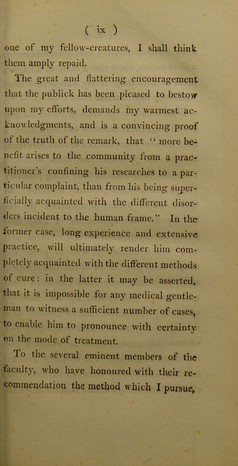 one of my fellow-creatures, I shall think them amply repaid. The great and flattering encouragement that the publick has been pleased to bestow upon my efforts, demands my warmest ac- knowledgments, and is a convincing proof of the truth of the remark, that “ more be- nefit arises to the community from a prac- titioner's confining his researches to a par- ticular complaint, than from his being super- ficially acquainted with the different disor- ders incident to the human frame.” In the' former case, long experience and extensive practice, will ultimately render him com- pletely acquainted with the different methods of cure: in the latter it may be asserted, that it is impossible for any medical gentle- man to witness a sufficient number of cases, A to enable him to pronounce with certainty on the mode of treatment. Io the several eminent members of the faculty, who have honoured with their re- commendation the method which I pursue, !