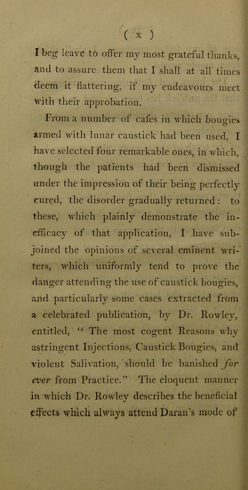 I beg leave to offer my most grateful thanks, and to assure them that I shall at all times deem it flattering, if my endeavours meet with their approbation. From a number of cafes in which bougies O armed with lunar caustick had been used, I have selected four remarkable ones, in which, though the patients had been dismissed under the impression of their being perfectly cured, the disorder gradually returned : to these, which plainly demonstrate the in- efficacy of that application, I have sub- joined the opinions of several eminent wri- ters, which uniformly tend to prove the danger attending the use of caustick bougies, and particularly some cases extracted from a celebrated publication, by Dr. Rowley, entitled, “ The most cogent Reasons why astringent Injections, Caustick Bougies-, and violent Salivation, should be banished for ever from Practice.” The eloquent manner in which Dr. Rowley describes the beneficial effects which always attend Daran's mode of