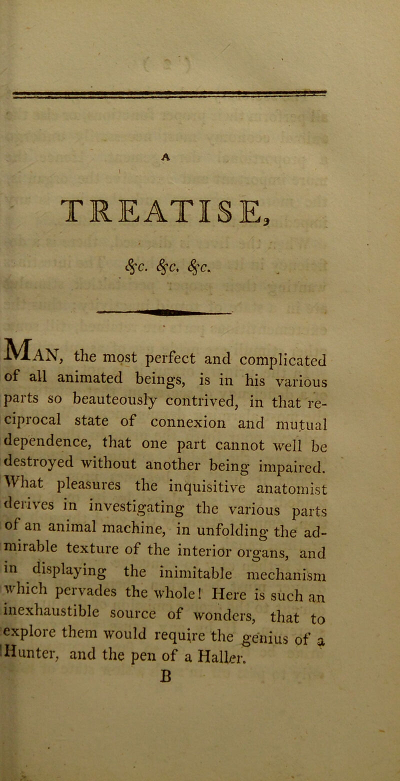 TREATISE, fyc. <§r. #c. MaN, the most perfect and complicated of all animated beings, is in his various parts so beauteously contrived, in that re- ciprocal state of connexion and mutual dependence, that one part cannot well be destroyed without another being impaired. What pleasures the inquisitive anatomist derives in investigating the various parts of an animal machine, in unfolding the ad- mirable texture of the interior organs, and in displaying the inimitable mechanism which pervades the whole! Here is such an inexhaustible source of wonders, that to explore them would require the genius of a Hunter, and the pen of a Haller. B