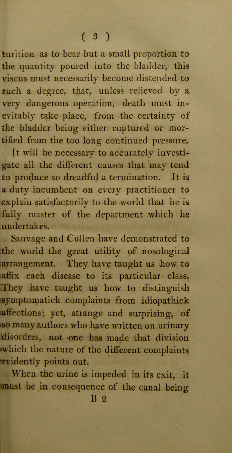 turition as to bear but a small proportion to the quantity poured into the bladder, this viscus must necessarily become distended to such a degree, that, unless relieved by a very dangerous operation, death must in- evitably take place, from the certainty of the bladder being either ruptured or mor- tified from the too long continued pressure. It will be necessary to accurately investi- gate all the different causes that may tend to produce so dreadful a termination. It is a duty incumbent on every practitioner to explain satisfactorily to the world that he is fully master of the department which he undertakes. Sauvage and Cullen have demonstrated to the world the great utility of nosological arrangement. They have taught us how to affix each disease to its particular class. .They have taught us how to distinguish ■symptomatick complaints from idiopathick affections; yet, strange and surprising, of so many authors who have written on urinary disorders, not one has made that division wwhich the nature of the different complaints •evidently points out. When the urine is impeded in its exit, it must be in consequence of the canal being B 2