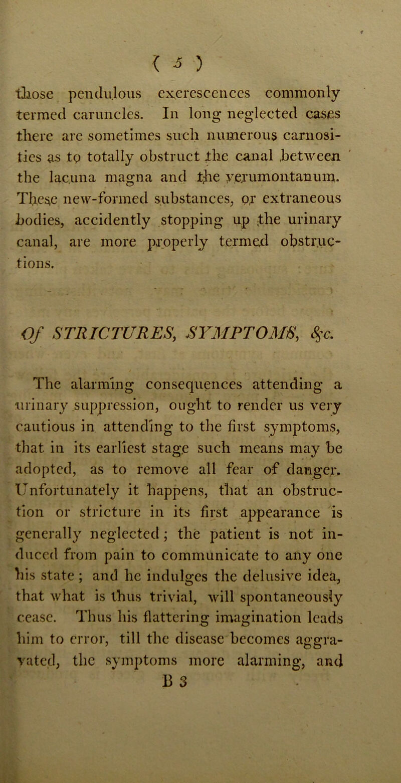 { 3 ) those pendulous excrescences commonly termed caruncles. In long neglected cases there are sometimes such numerous carnosi- ties as tg totally obstruct the canal between the lacuna magna and the yejumontanum. These new-formed substances, ox extraneous bodies, accidently stopping up ;the urinary canal, are more properly termed obstruc- tions. Of STRICTURES, SYMPTOMS, %c. The alarming consequences attending a urinary suppression, ought to render us very cautious in attending to the first symptoms, that in its earliest stage such means may be adopted, as to remove all fear of danger. Unfortunately it happens, that an obstruc- tion or stricture in its first appearance is generally neglected; the patient is not in- duced from pain to communicate to any one his state ; and lie indulges the delusive idea, that what is thus trivial, will spontaneously cease. Thus his flattering imagination leads him to error, till the disease becomes aggra- vated, the symptoms more alarming, and B 3