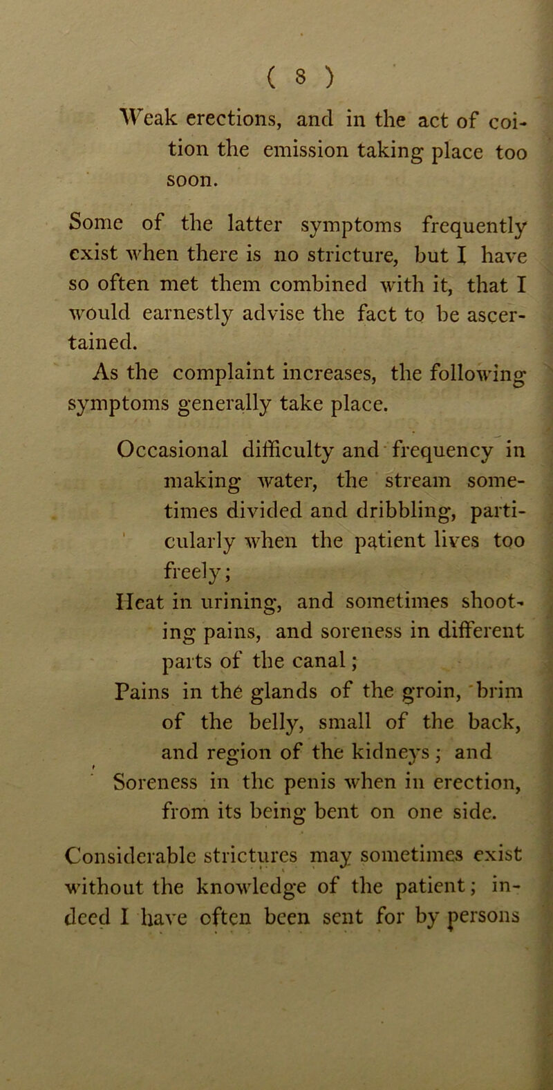 Weak erections, and in the act of coi- tion the emission taking place too soon. Some of the latter symptoms frequently exist when there is no stricture, but I have so often met them combined with it, that I would earnestly advise the fact to be ascer- tained. As the complaint increases, the following symptoms generally take place. Occasional difficulty and frequency in making water, the stream some- times divided and dribbling, parti- cularly when the patient lives too freely; Heat in urining, and sometimes shoot- ing pains, and soreness in different parts of the canal; Pains in the glands of the groin, brim of the belly, small of the back, and region of the kidneys ; and Soreness in the penis when in erection, from its being bent on one side. Considerable strictures may sometimes exist without the knowledge of the patient; in- deed I have often been sent for by persons