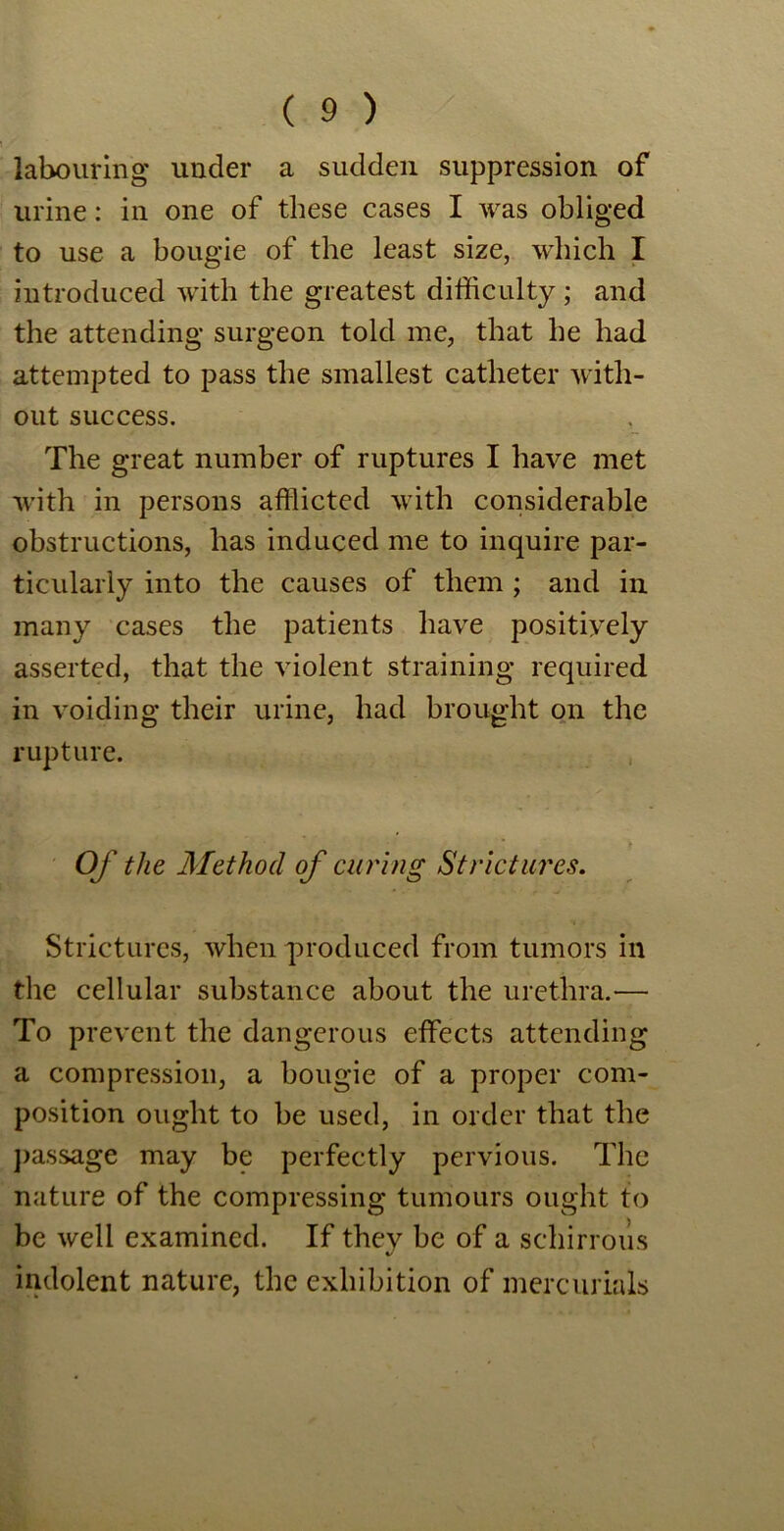 labouring under a sudden suppression of urine: in one of these cases I was obliged to use a bougie of the least size, which I introduced with the greatest difficulty; and the attending surgeon told me, that he had attempted to pass the smallest catheter with- out success. The great number of ruptures I have met with in persons afflicted with considerable obstructions, has induced me to inquire par- ticularly into the causes of them ; and in many cases the patients have positively asserted, that the violent straining required in voiding their urine, had brought on the rupture. Of the Method of curing Strictures. Strictures, when produced from tumors in the cellular substance about the urethra.— To prevent the dangerous effects attending a compression, a bougie of a proper com- position ought to be used, in order that the passage may be perfectly pervious. The nature of the compressing tumours ought to be well examined. If they be of a sehirrous indolent nature, the exhibition of mercurials