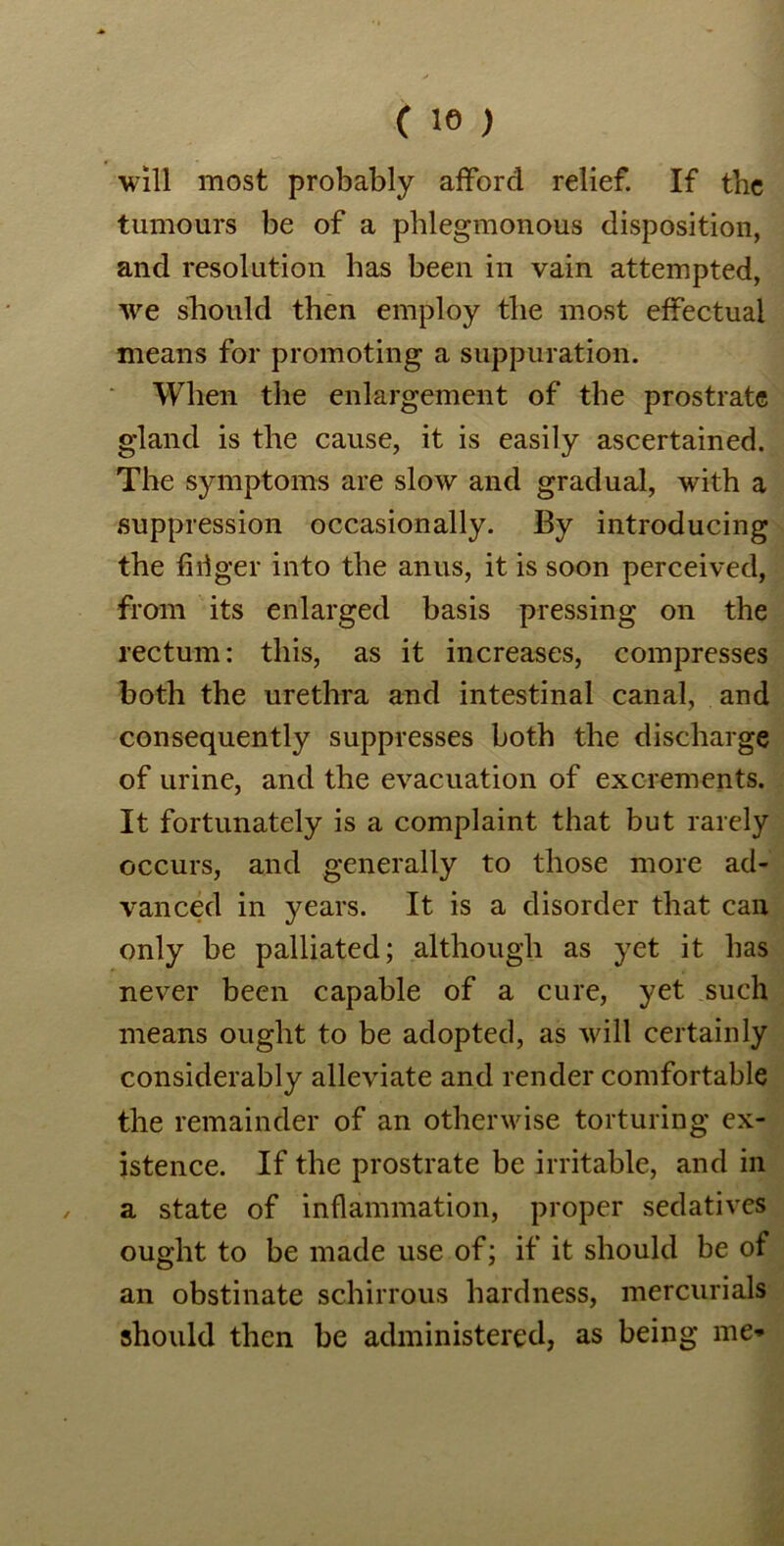 ( 18 ) will most probably afford relief. If the tumours be of a phlegmonous disposition, and resolution has been in vain attempted, we should then employ the most effectual means for promoting a suppuration. When the enlargement of the prostrate gland is the cause, it is easily ascertained. The symptoms are slow and gradual, with a suppression occasionally. By introducing the firiger into the anus, it is soon perceived, from its enlarged basis pressing on the rectum: this, as it increases, compresses both the urethra and intestinal canal, and consequently suppresses both the discharge of urine, and the evacuation of excrements. It fortunately is a complaint that but rarely occurs, and generally to those more ad- vanced in years. It is a disorder that can only be palliated; although as yet it has never been capable of a cure, yet such means ought to be adopted, as will certainly considerably alleviate and render comfortable the remainder of an otherwise torturing ex- istence. If the prostrate be irritable, and in a state of inflammation, proper sedatives ought to be made use of; if it should be of an obstinate schirrous hardness, mercurials should then be administered, as being me*