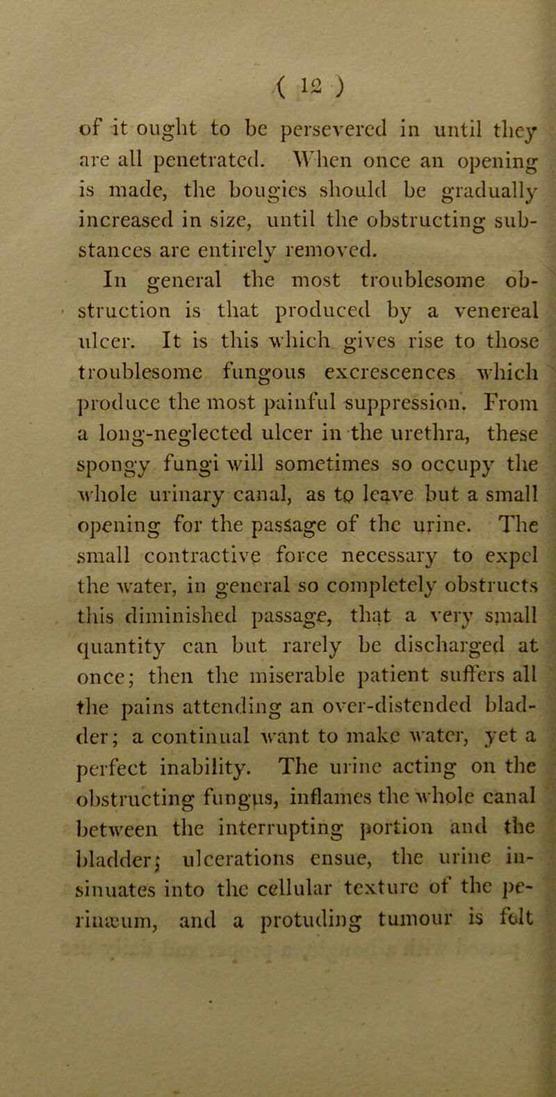 of it ought to be persevered in until they are all penetrated. When once an opening is made, the bougies should be gradually increased in size, until the obstructing sub- stances are entirely removed. In general the most troublesome ob- struction is that produced by a venereal ulcer. It is this which gives rise to those troublesome fungous excrescences which produce the most painful suppression. From a long-neglected ulcer in the urethra, these spongy fungi will sometimes so occupy the whole urinary canal, as to leave but a small opening for the passage of the urine. The small contractive force necessary to expel the water, in general so completely obstructs this diminished passage, that a very small quantity can but rarely be discharged at once; then the miserable patient suffers all the pains attending an over-distended blad- der; a continual Acant to make Avatcr, yet a perfect inability. The urine acting on the obstructing fungus, inflames the Avhole canal between the interrupting portion and the bladder; ulcerations ensue, the urine in- sinuates into the cellular texture of the pe- rimEum, and a protuding tumour is folt