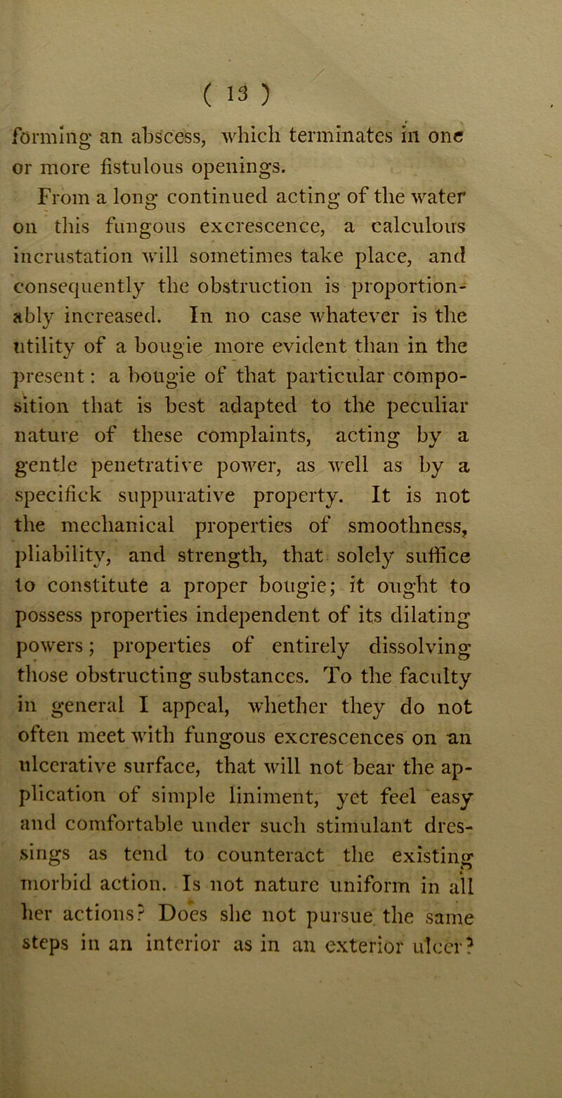 forming an abscess, which terminates in one or more fistulous openings. From a long continued acting of the water on this fungous excrescence, a calculous incrustation will sometimes take place, and consequently the obstruction is proportion- ally increased. In no case whatever is the utility of a bougie more evident than in the present: a bougie of that particular compo- sition that is best adapted to the peculiar nature of these complaints, acting by a gentle penetrative power, as well as by a specifick suppurative property. It is not the mechanical properties of smoothness, pliability, and strength, that solely suffice to constitute a proper bougie; it ought to possess properties independent of its dilating powers; properties of entirely dissolving those obstructing substances. To the faculty in general I appeal, whether they do not often meet with fungous excrescences on an ulcerative surface, that will not bear the ap- plication of simple liniment, yet feel easy and comfortable under such stimulant dres- sings as tend to counteract the existing morbid action. Is not nature uniform in all her actions? Does she not pursue the same steps in an interior as in an exterior ulcer?