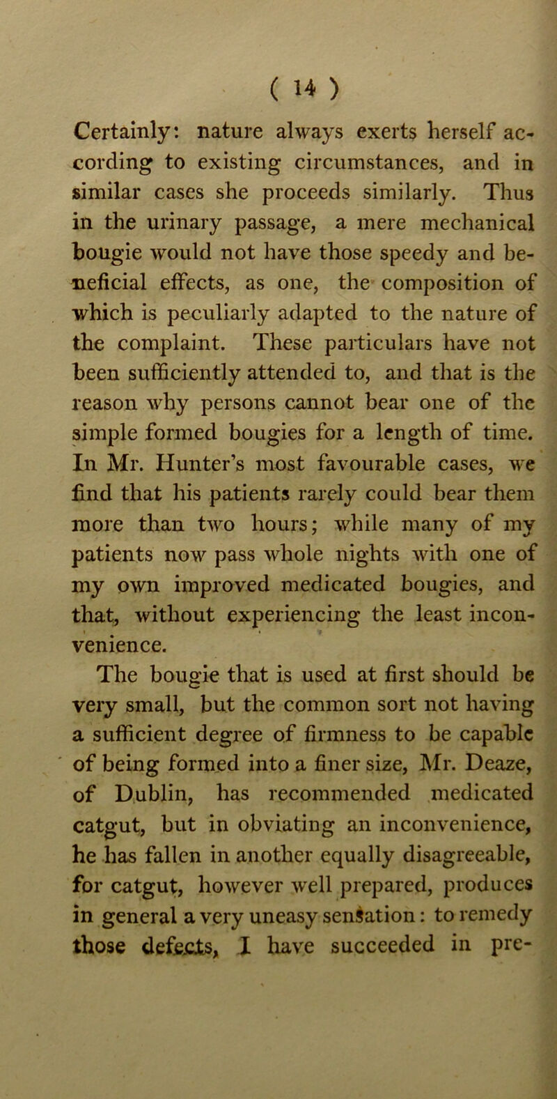 Certainly: nature always exerts herself ac- cording to existing circumstances, and in similar cases she proceeds similarly. Thus in the urinary passage, a mere mechanical bougie would not have those speedy and be- neficial effects, as one, the composition of which is peculiarly adapted to the nature of the complaint. These particulars have not been sufficiently attended to, and that is the reason why persons cannot bear one of the simple formed bougies for a length of time. In Mr. Hunter’s most favourable cases, we find that his patients rarely could bear them more than two hours; while many of my patients now pass whole nights with one of my own improved medicated bougies, and that, without experiencing the least incon- venience. The bougie that is used at first should be very small, but the common sort not having a sufficient degree of firmness to be capable of being formed into a finer size, Mr. Deaze, of Dublin, has recommended medicated catgut, but in obviating an inconvenience, he has fallen in another equally disagreeable, for catgut, however well prepared, produces in general a very uneasy sensation: to remedy those defects, I have succeeded in pre-