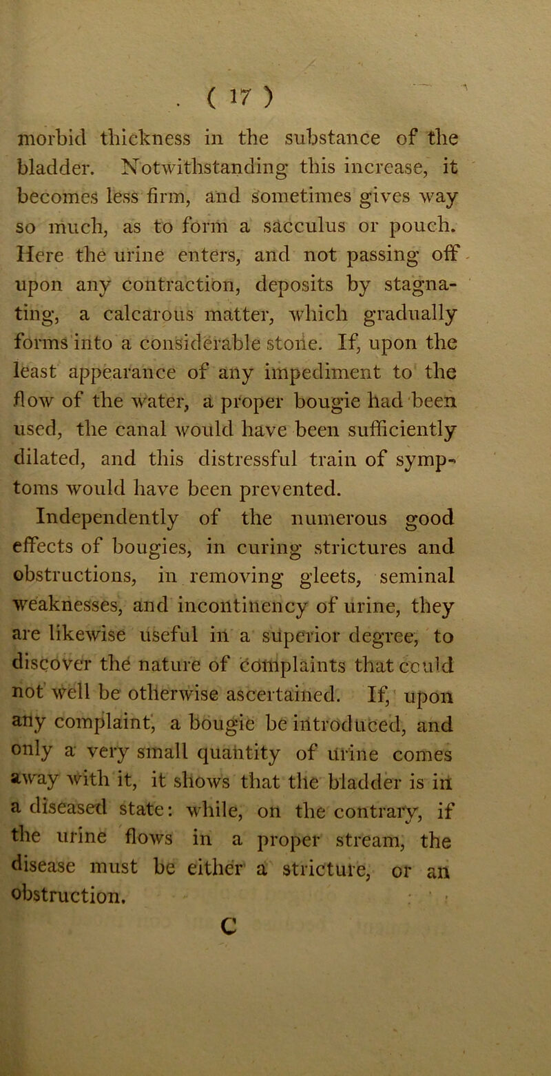 morbid thickness in the substance of the bladder. Notwithstanding this increase, it becomes less firm, and sometimes gives way so much, as to form a sac cuius or pouch. Here the urine enters, and not passing off upon any contraction, deposits by stagna- ting, a calcaroiis matter, which gradually forms into a considerable stone. If, upon the least appearance of any impediment to the flow of the water, a proper bougie had been used, the canal would have been sufficiently dilated, and this distressful train of symp- toms would have been prevented. Independently of the numerous good effects of bougies, in curing strictures and obstructions, in removing gleets, seminal weaknesses, and incontinency of urine, they are likewise useful in a superior degree, to discover the nature of complaints that could not well be otherwise ascertained. If, upon any complaint, a bougie be introduced, and only a very small quantity of urine comes away with it, it shows that the bladder is in a diseased state: while, on the contrary, if the urine flows in a proper stream, the disease must be either a stricture, or an obstruction. C