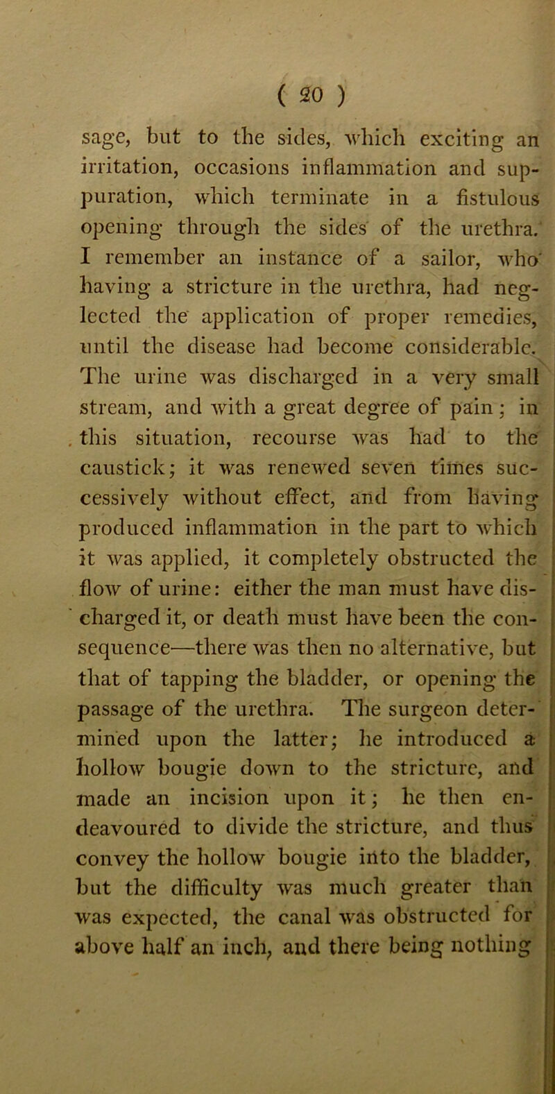 sage, but to the sides, which exciting an irritation, occasions inflammation and sup- puration, which terminate in a fistulous opening through the sides of the urethra. I remember an instance of a sailor, who' having a stricture in the urethra, had neg- lected the application of proper remedies, until the disease had become considerable. The urine was discharged in a very small stream, and with a great degree of pain; in this situation, recourse was had to the caustick; it was renewed seven times suc- cessively without effect, and from having produced inflammation in the part to which it was applied, it completely obstructed the flow of urine: either the man must have dis- charged it, or death must have been the con- sequence—there was then no alternative, but that of tapping the bladder, or opening the passage of the urethra. The surgeon deter- mined upon the latter; he introduced a hollow bougie down to the stricture, and made an incision upon it; he then en- deavoured to divide the stricture, and thus convey the hollow bougie into the bladder, but the difficulty was much greater than was expected, the canal was obstructed for above half an inch, and there being nothing