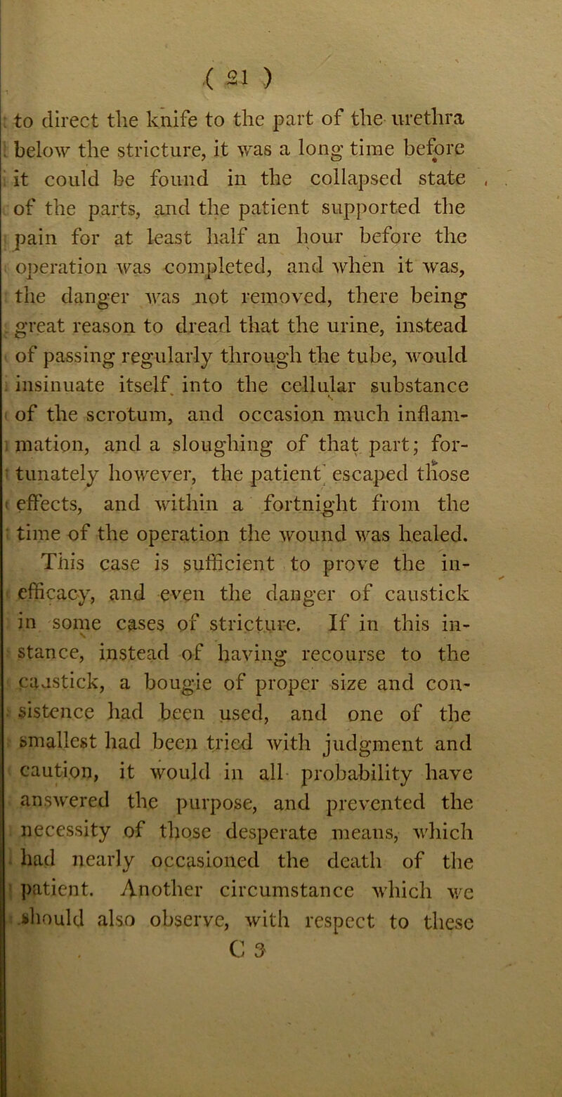 ; to direct the knife to the part of the urethra . below the stricture, it was a long time before it could be found in the collapsed state , of the parts, and the patient supported the pain for at least half an hour before the operation was completed, and when it was, the danger was not removed, there being ■ great reason to dread that the urine, instead of passing regularly through the tube, would insinuate itself into the cellular substance of the scrotum, and occasion much inflam- mation, and a sloughing of that part; for- tunately however, the patient’ escaped those t effects, and within a fortnight from the time of the operation the wound was healed. This case is sufficient to prove the in- efficacy, and even the danger of caustick in some cases of stricture. If in this in- stance, instead of having recourse to the caastick, a bougie of proper size and con- sistence had been used, and one of the smallest had been tried with judgment and caution, it would in all probability have answered the purpose, and prevented the necessity of those desperate means, which had nearly occasioned the death of the patient. Another circumstance which we should also observe, with respect to these C 3
