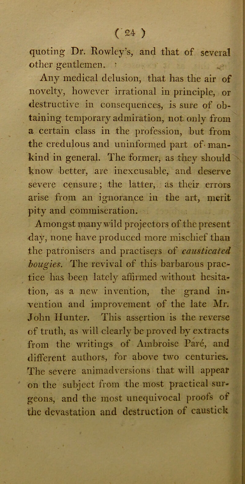 quoting Dr. Rowley’s, and that of several other gentlemen, r Any medical delusion, that has the air of novelty, however irrational in principle, or destructive in consequences, is sure of ob- taining temporary admiration, not only from a certain class in the profession, but from the credulous and uninformed part of-man- kind in general. The former* as they should know better, are inexcusable, and deserve severe censure; the latter, as their errors arise from an ignorance in the art, merit pity and commiseration. Amongst many wild projectors of the present day, none have produced more mischief than the patronisers and practisers of causticated bougies. The revival of this barbarous prac- tice has been lately affirmed without hesita- tion, as a new invention, the grand in- vention and improvement of the late Mr. John Hunter. This assertion is the reverse of truth, as will clearly be proved by extracts from the writings of Ambroise Par6, and different authors, for above two centuries. The severe animadversions that will appear on the subject from the most practical sur- geons, and the most unequivocal proofs of the devastation and destruction of caustick