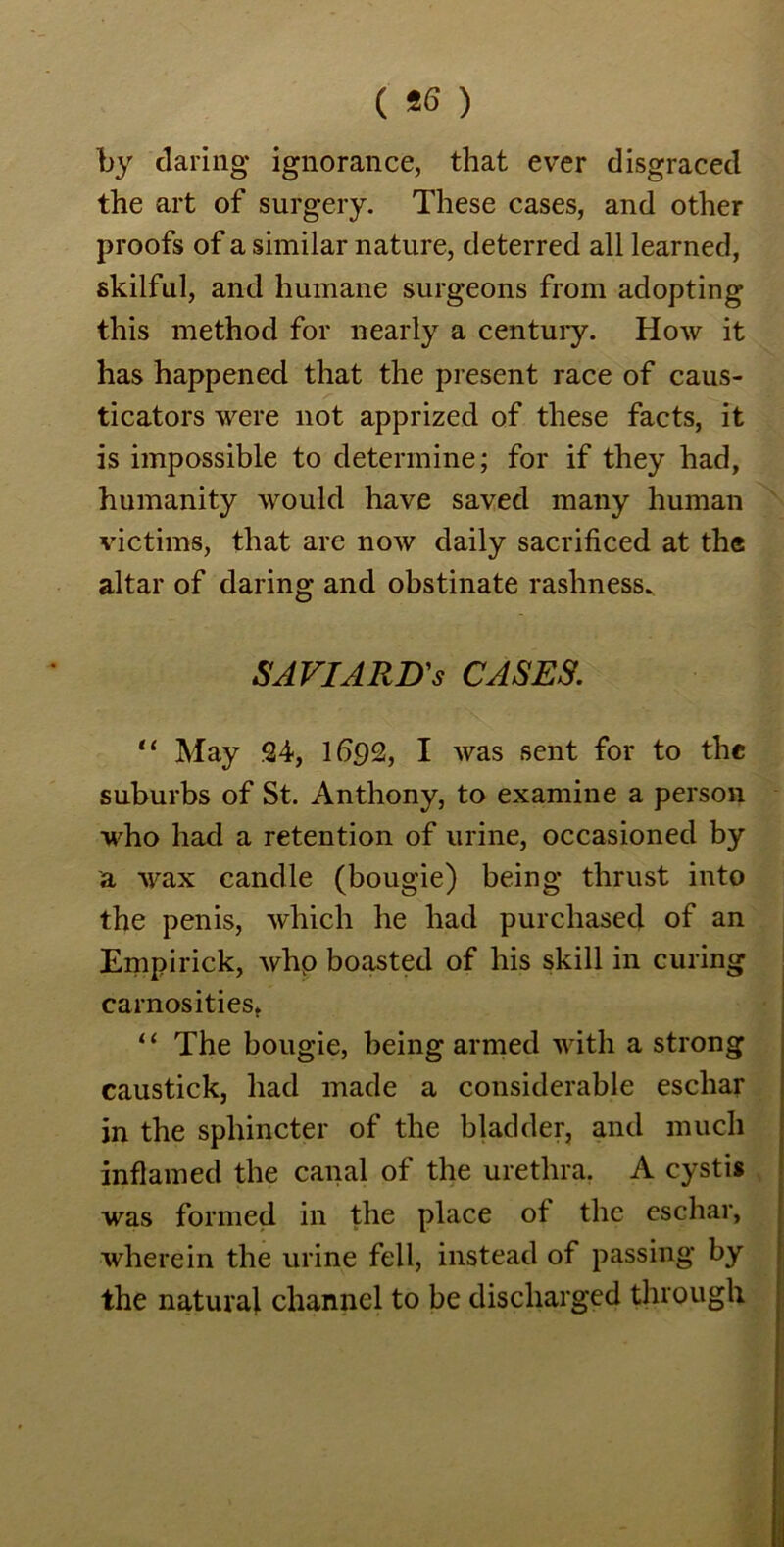( *6 ) by daring ignorance, that ever disgraced the art of surgery. These cases, and other proofs of a similar nature, deterred all learned, skilful, and humane surgeons from adopting this method for nearly a century. How it has happened that the present race of caus- ticators were not apprized of these facts, it is impossible to determine; for if they had, humanity would have saved many human victims, that are now daily sacrificed at the altar of daring and obstinate rashness. SAVI ARB's CASES. “ May 24, 1692, I was sent for to the suburbs of St. Anthony, to examine a person who had a retention of urine, occasioned by a wax candle (bougie) being thrust into the penis, which he had purchased of an Empirick, whp boasted of his skill in curing carnosities, “ The bougie, being armed with a strong caustick, had made a considerable eschar in the sphincter of the bladder, and much inflamed the canal of the urethra. A cystis was formed in the place ot the eschar, wherein the urine fell, instead of passing by the natural channel to be discharged through