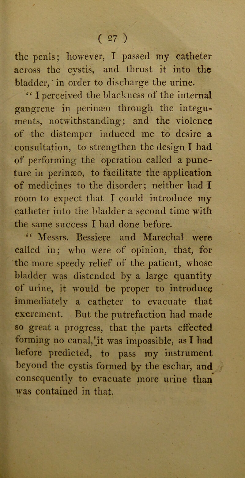 the penis; however, I passed my catheter across the cystis, and thrust it into the bladder,' in order to discharge the urine. “ I perceived the blackness of the internal gangrene in peringeo through the integu- ments, notwithstanding; and the violence of the distemper induced me to desire a consultation, to strengthen the design I had of performing the operation called a punc- ture in perinceo, to facilitate the application of medicines to the disorder; neither had I room to expect that I could introduce my catheter into the bladder a second time with the same success I had done before. “ Messrs. Bessiere and Marechal were called in; who were of opinion, that, for the more speedy relief of the patient, whose bladder was distended by a large quantity of urine, it would be proper to introduce immediately a catheter to evacuate that excrement. But the putrefaction had made so great a progress, that the parts effected forming no canal,dt was impossible, as I had before predicted, to pass my instrument beyond the cystis formed by the eschar, and consequently to evacuate more urine than was contained in that.