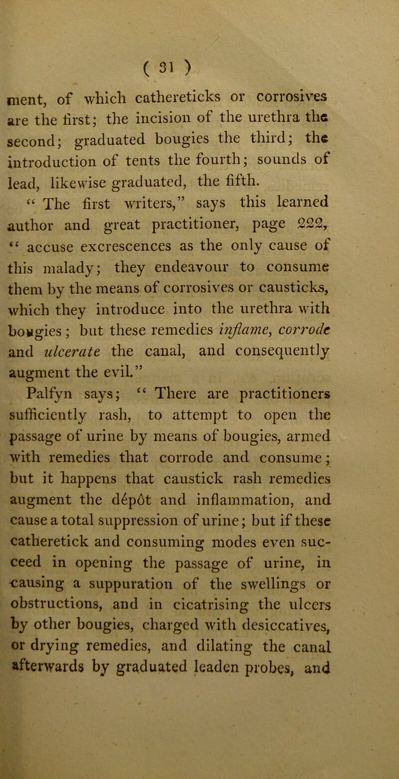 merit, of which cathereticks or corrosives are the first; the incision of the urethra the second; graduated bougies the third; the introduction of tents the fourth; sounds of lead, likewise graduated, the fifth. “ The first writers,” says this learned author and great practitioner, page 222, “ accuse excrescences as the only cause of this malady; they endeavour to consume them by the means of corrosives or causticks, which they introduce into the urethra with bougies; but these remedies inflame, corrode and ulcerate the canal, and consequently augment the evil.” Palfyn says; “ There are practitioners sufficiently rash, to attempt to open the passage of urine by means of bougies, armed with remedies that corrode and consume; but it happens that caustick rash remedies augment the d£p6t and inflammation, and cause a total suppression of urine; but if these catheretick and consuming modes even suc- ceed in opening the passage of urine, in causing a suppuration of the swellings or obstructions, and in cicatrising the ulcers by other bougies, charged with desiccatives, or drying remedies, and dilating the canal afterwards by graduated leaden probes, and