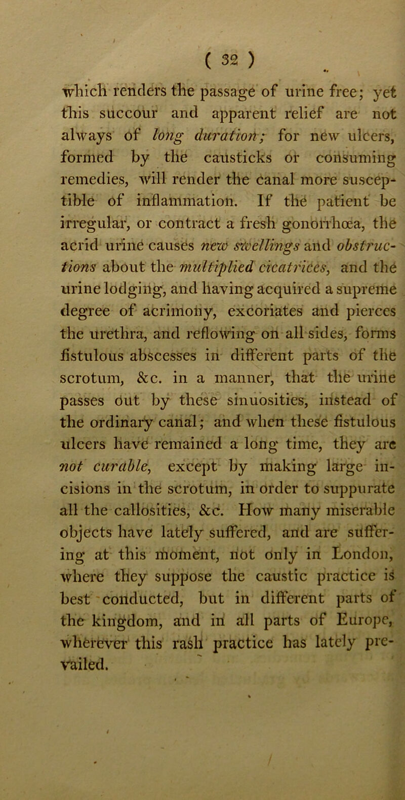 which renders the passage of urine free; yet this succour and apparent relief are not always of long duration; for new ulcers, formed by the causticks or consuming remedies, will render the canal more suscep- tible of inflammation. If the patient be irregular, or contract a fresh gonorrhoea, the acrid urine causes new swellings and obstruc- tions about the multiplied cicatrices, and the urine lodging, and having acquired a supreme degree of acrimony, excoriates and pierces the urethra, and reflowing on all sides, forms fistulous abscesses in different parts of the scrotum, &c. in a manner1, that the urine passes out by these sinuosities, instead of the ordinary canal; and when these fistulous ulcers have remained a long time, they are not curable, except by making large in- cisions in the scrotum, in order to suppurate all the callosities, See. How many miserable objects have lately suffered, and are suffer- ing at this moment, not only in London, where they suppose the caustic practice is best conducted, but in different parts of the kingdom, and in all parts of Europe, wherever this rash practice has lately pre- vailed.