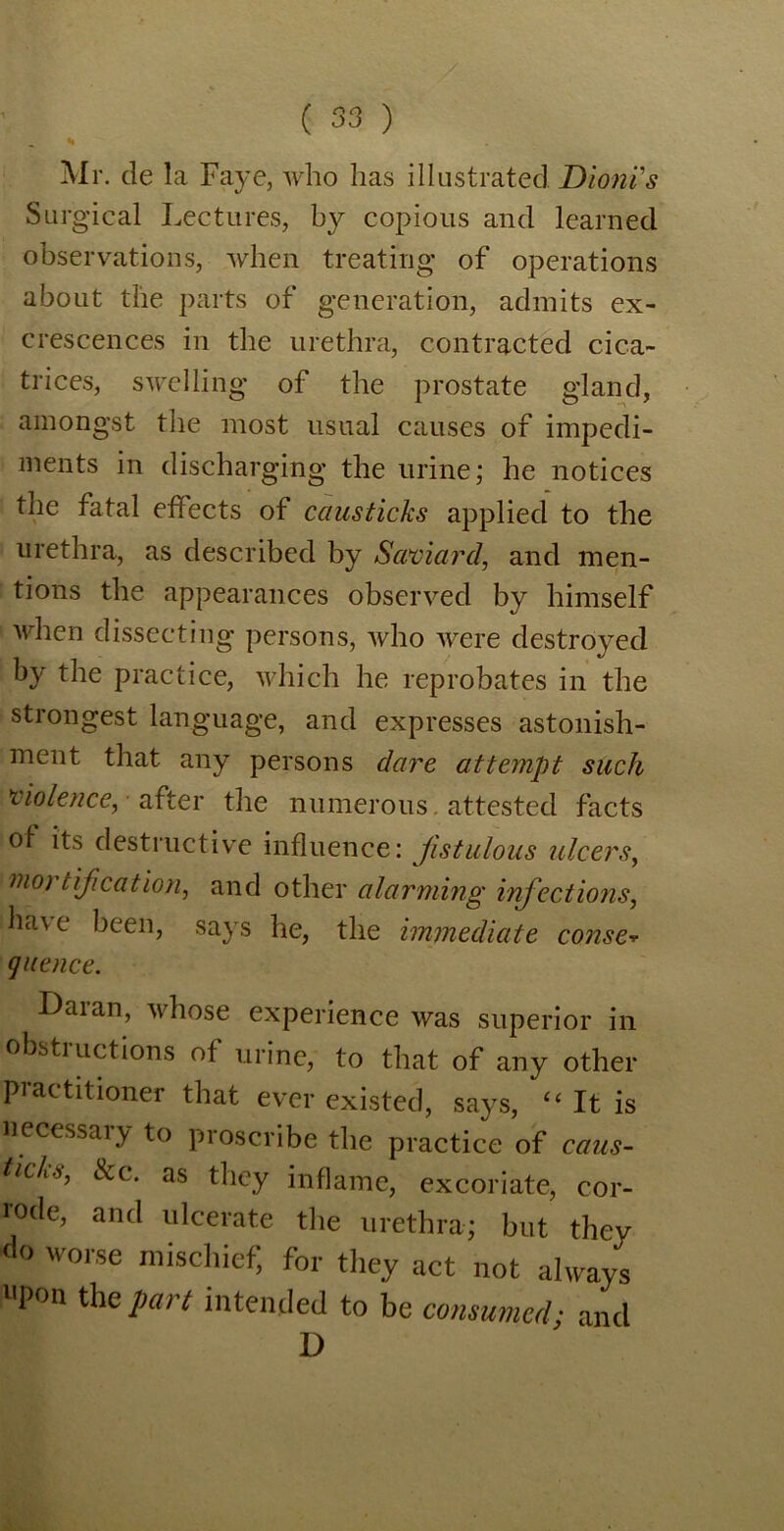 , % Mr. de la Faye, who has illustrated DionVs Surgical Lectures, by copious and learned observations, when treating of operations about the parts of generation, admits ex- crescences in the urethra, contracted cica- trices, swelling of the prostate gland, amongst the most usual causes of impedi- ments in discharging the urine; he notices the fatal effects of causticks applied to the urethra, as described by Swoiard, and men- tions the appearances observed by himself when dissecting persons, who were destroyed by the practice, which he reprobates in the strongest language, and expresses astonish- ment that any persons dare attempt such violence, ■ after the numerous, attested facts of its destructive influence: fistulous ulcers, mo) tif cation, and other alarming infections, have been, says he, the immediate conse* que nee. Daran, whose experience was superior in obstiuctions of urine, to that of any other petitioner that ever existed, says, It is necessary to proscribe the practice of caus- ticLi, Sec. as they inflame, excoriate, cor- rode, and ulcerate the urethra; but they do worse mischief, for they act not always Upon the Part intended to be consumed; and D
